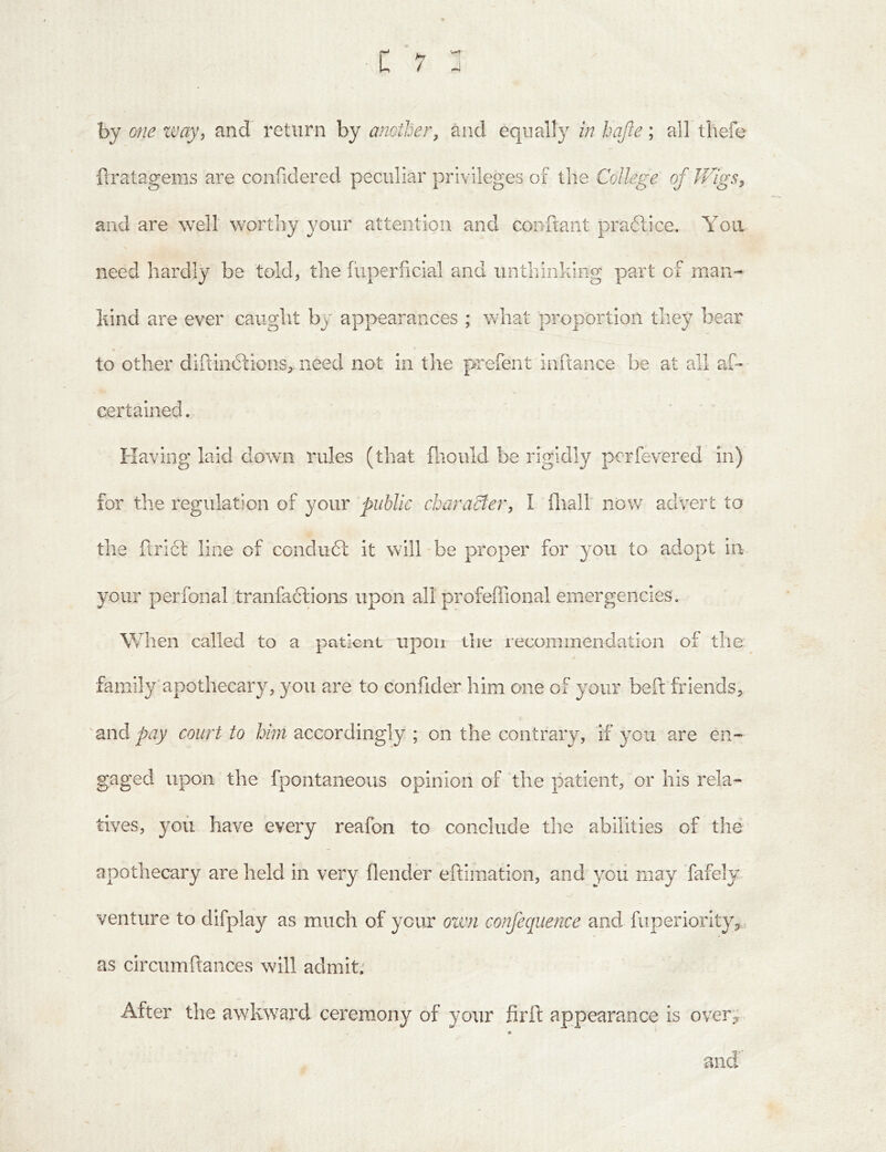 by one zvay, and return by another^ and equally in hajie; all thefe ftratagems are confidered peculiar privileges of the College of iFigs^ and are well worthy your attention and conftant praftice. You need hardly be told, the fiiperficial and unthinking part of man- kind are ever caught by appearances ; what proportion they bear to other diftiiidlions, need not in the prefent inftance be at all af» certained. Having laid down rules (that fliould be rigidly perfevered in)' for the regulation of your public charadtei', I fliall now advert to the iirift line of ccndudl it will be proper for you to adopt in your perfonal tranfaclions upon all profeffional emergencies. When called to a patient upon the recommendation of the family'apothecary, you are to confider him one of your beft friends, and pay court to him accordingly ; on the contrary, if you are en- gaged upon the fpontaneous opinion of the patient, or his rela- tives, you have every reafon to conclude the abilities of the apothecary are held in very flender eftimation, and yoii may fafely venture to difplay as much of your oivn confecjuence and fiiperiority,. as circumftances will admit.' After the awkward ceremony of your firft appearance is over}; * and