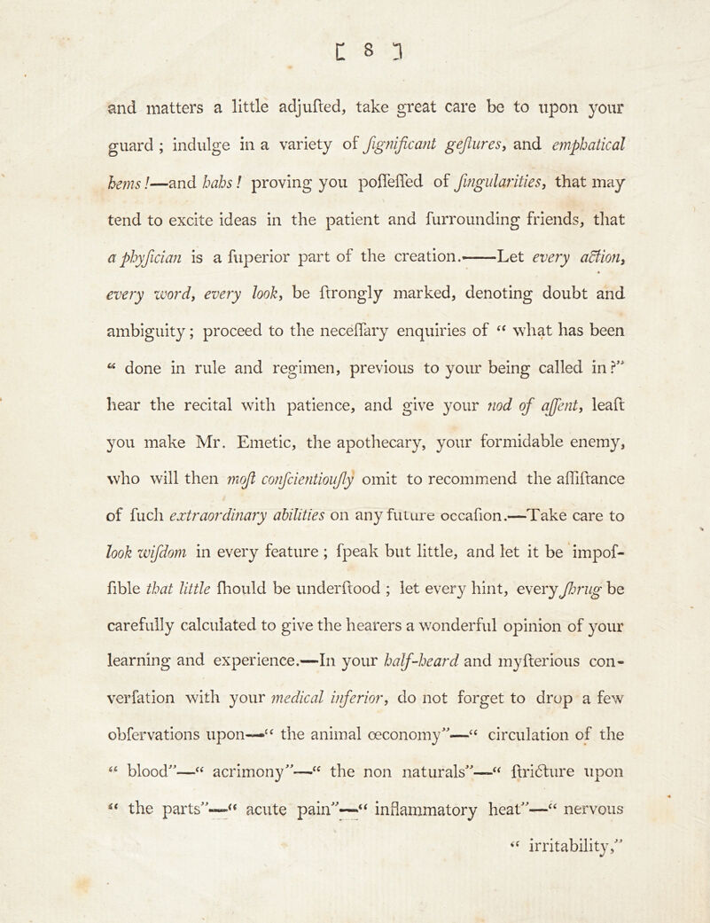 and matters a little adjufted, take great care be to upon your guard ; indulge in a variety of fignificant gejlures, and emphatical !—and hahs! proving you poflelTed of fwgidarities, that may tend to excite ideas in the patient and furrounding friends, that aphyfician is a fuperior part of the creation.—Let every aBion^ » every xvordy every look, be ftrongly marked, denoting doubt and ambiguity; proceed to the neceffary enquiries of wdiat has been ^ done in rule and regimen, previous to your being called in hear the recital with patience, and give 3'Our nod of affent, leaft you make Mr. Emetic, the apothecary, your formidable enemy, who will then nioft confcientioufy omit to recommend the affiftance of fuch extraordinary abilities on any future occafion.—Take care to look zvifdom in every feature ; fpeak but little, and let it be impof- fible that little fhould be underftood ; let every hint, everyJlmig be carefully calculated to give the hearers a wonderful opinion of your learning and experience.—In your half-heard and my Her ions con- verfation with your medical inferiory do not forget to drop a few obfervations upon—the animal ceconomy'—circulation of the blood'—acrimony—the non naturals—ftrifture upon the parts—acute pain''~‘‘ inflammatory heat—nervous irritabilit}',