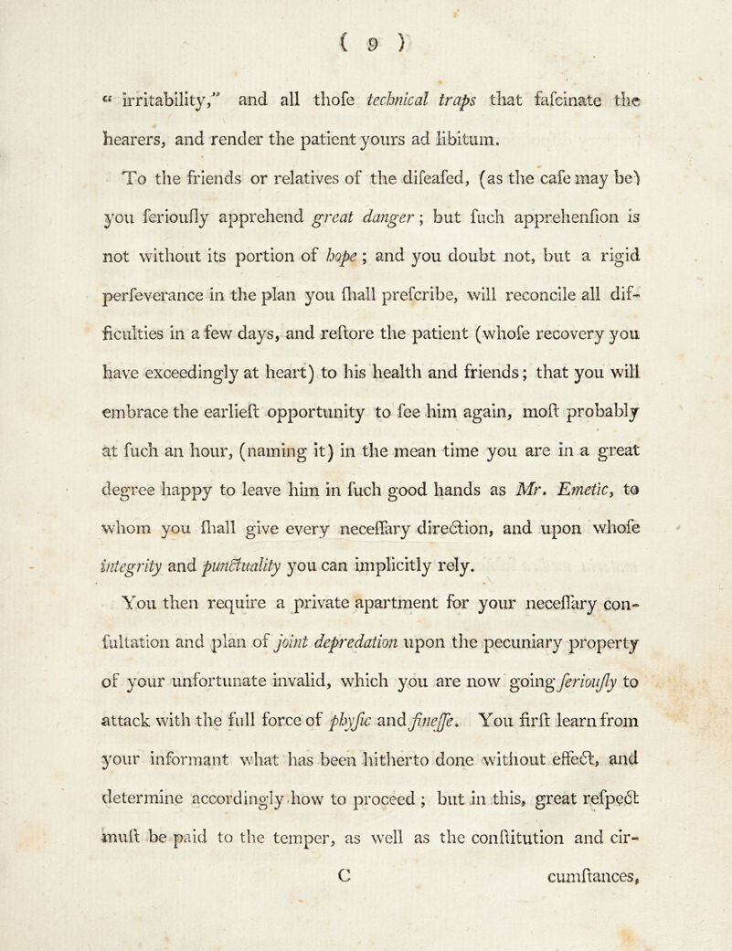 irritability/ and all thofe technical traps that fafcinate the hearers, and render the patient yours ad libitum. To the friends or relatives of the difeafed, (as the cafe may he) you ferioufly apprehend great danger; but fuch apprehenfion is I not without its portion of hope; and you doubt not, but a rigid perfeverance in the plan you fliall prefcribe, will reconcile all dif- ficulties in a few days, and reftore the patient (whofe recovery you have exceedingly at heart) to his health and friends; that you will embrace the earlieft opportunity to fee him again, moft probably at fuch an hour, (naming it) in the mean time you are in a great degree happy to leave him in fuch good hands as Mr, EmetiCy to whom you fliall give every neceflary dire6lion, and upon whofe integrity and punStuality you can implicitly rely. You then require a private apartment for your neceflary con- fultation and plan of joint depredation upon the pecuniary property of your unfortunate invalid, which you .are now ' going ferioujly to attack with the full force of phyfic and JineJfe. You firfl: learn from 3'our informant what has been hitherto done without effecfl, and determine accordingly .how to proceed ; but In .this, great refpcift muft be paid to the temper, as well as the conflitution and clr- C cumftances,