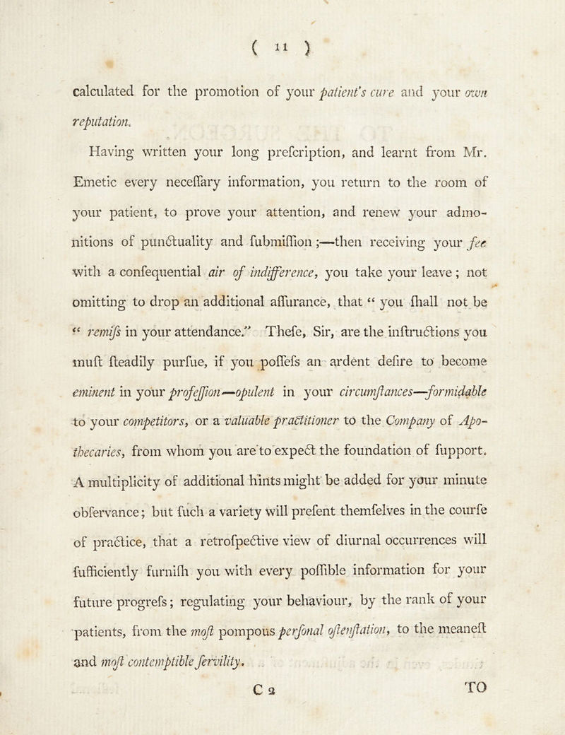 ( ) calculated for the promotion of your patients cure and your own reputation. Having written your long prefcription, and learnt from Mr. Emetic every neceffary information, you return to the room of your patient, to prove your attention, and renew your admo- nitions of punctuality and fubmilTion ;—then receiving your fee with a confequential air of indifference, you take your leave; not omitting to drop an additional afllirance, that “ you fhall not be 7'emfs in your attendance.' Thefe, Sir, are the inftruCtions you inufl fteadily purfue, if you poffefs an ardent defire to become eminent in your profeffwn^opulent in 3^our circunftances—formidable to your competitors, or a valuable praStitmier to the Compariy of Apo-- ibecaries, from whom you are'to expeCl the foundation of fupport. A multiplicity of additional hints might be added for your minute obfervance; biit fiich a variety will prefent themfelves in the courfe of practice, that a retrofpeCtive view of diurnal occurrences will fufficiently furnilh you with every poffible information for your future progrefs; regulating your behaviour, b} the rank of your patients, from the mof ^ompocis perfonal ofenfaiion, to the meaneil and moft contemptible fervility, C 3 TO