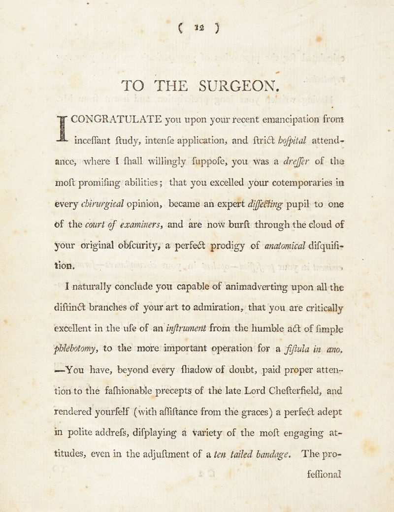 TO THE SURGEON. i 1 .1 1 1 ■s 1 CONGRATULATE you upon your recent emancipation from inceffant Rudy, intenfe application, and fi:ri6l hofpital attend- ance, Avhere I fliall willingly fuppofe, you was a drejfer of the moft promifing abilities; that you excelled your cotemporaries in every chirurgieal opinion, became an expert diJfeSting pupil to one of the court of examiners^ and are now biirft through the cloud of your original obfcurity, a perfedl prodigy of anatomical lion, ^ ' : I naturally conclude you capable of animadverting upon all the diftindl branches of your art to admiration^ that you are critically excellent in the ufe of an injlrument from the humble a6l of fimple phlebotomy, to the more important operation for a fiftula in ano, —You have, beyond every fliadow of doubt, paid proper atten- tion to the falliionable precepts of the late Lord Chefterfield, and rendered yourfelf (with afliftance from the graces) a perfeft adept in polite addrefs, difplaying a variety of the moft engaging at- titudes, even in the adjuftment of a ten tailed bandage. The pro- ^ • feffional