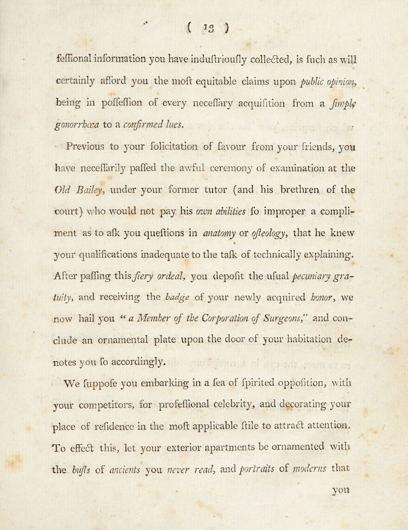 ( IS ) fefTional information you have induftrioufiy colledfed, is fuch as will certainly afford you the moft equitable claims upon- public opinion, being in poffeflion of every neceffary acquifitio]i from a fimpk gonorrhoea to a confirmed lues. ■ Previous to your folicitation of favour from your friends, you \ have neceffarily paffed the awful ceremonj^ of examination at the Old Balleyy under your former tutor (and his brethren of the oourt) who would not pay his own abilities fo improper a compli- ment as to afk you queftions in anatomy or ojleologyy that he knew f your qualifications inadequate to the tafk of technically explaining. After pafling this fiery ordeal^ you depofit the ufual pecuniary gra-- tuity, and receiving the badge of your newly acquired honory we now hail you ‘‘ a Member of the Corporation of Surgeons,* and con- clude an ornamental plate upon the door of your habitation de- notes you fo accordingly. We fuppofe you embarking in a fea of fpirited oppofitioiu with your competitors, for • profeffional celebrity, and decorating your place of refidence in the moft applicable ftile to attradl attention. To effedl this, let your exterior apartments be ornamented with the bufls of ancients you never read, mid portraits of moderns that
