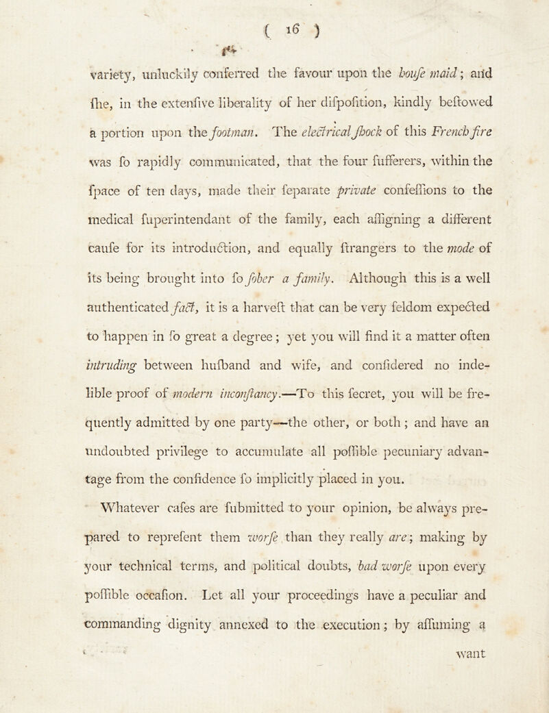( ) ' f<» • variety, unluckily conferred the favour upon the houfe maid; arid file, in the extenfive liberality of her difpofition, kindly bellowed t % a portion upon the footman. The electrical Jhock of this Fre?ich fire was fo rapidly communicated, that the four fufferers, within the fpace of ten days, made their feparate private confeffions to the medical fuperintendant of the family, each affigning a different caufe for its introdu6fion, and equally ftrangers to the mode of its being brought into fo fober a family. Although this is a well authenticated fadt, it is a bar veil: that can be very feldom expedfed to ‘happen in fo great a degree ; yet you will find it a matter often intruding between hufband and wife, and confidered no inde- lible proof of modem inconfia?icy.—To this fecret, you will be fre- quently admitted by one party—the other, or both ; and have an undoubted privilege to accumulate all poffible pecuniary advan- ♦ tage from the confidence fo implicitly placed in you. Whatever cafes are fubmitted to your opinion, be always pre- pared to reprefent them worfe than they really are; making by i your technical terms, and political doubts, had worfe upon every poffible Gccafion. Let all your proceedings have a peculiar and commanding dignity annexed to >the execution; by affuming a V V want