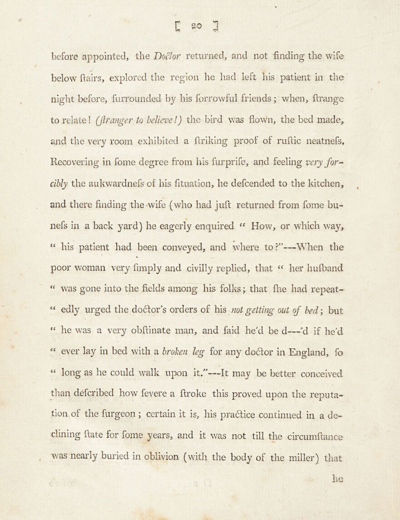 before appointed, the Dodio7^ returned, and not finding the wife below flairs, explored the region he had left his patient in the night before, furrounded by his forrowful friends; when, flrange to relate! (firanger to believe!) the bird was flown, the bed made^, and the very room exhibited a flriking proof of ruflic neatnefs. Recovering in fome degree from his furprife, and feeling ve?y for-- cibly the aukwardnefs of his fituation, he defcended to the kitchen, and there finding the^wife (who had juft returned from fome bu- nefs ill a back yard) he eagerly enquired How, or which way, his patient had been conveyed, and where to?'—When the f % poor woman very fimply and civilly replied, that “ her hufband “ was gone into the fields among his folks; that fhe had repeat- “ edly urged the doifor’s orders of his not getting out of bed; but “ he was a very obftinate man, and faid he’d be d—’d if he’d “ ever lay in bed with a broken leg for any dobtor in England, fo “ long as he could walk upon it.”—It may he better conceived than defcribed how fevere a broke this proved upon the reputa- tion of the furgeon ; certain it is, his practice continued in a de- clining ftate for fome years, and it was not till the circumftance was nearly buried in oblivion (with the body of the miller^ that he