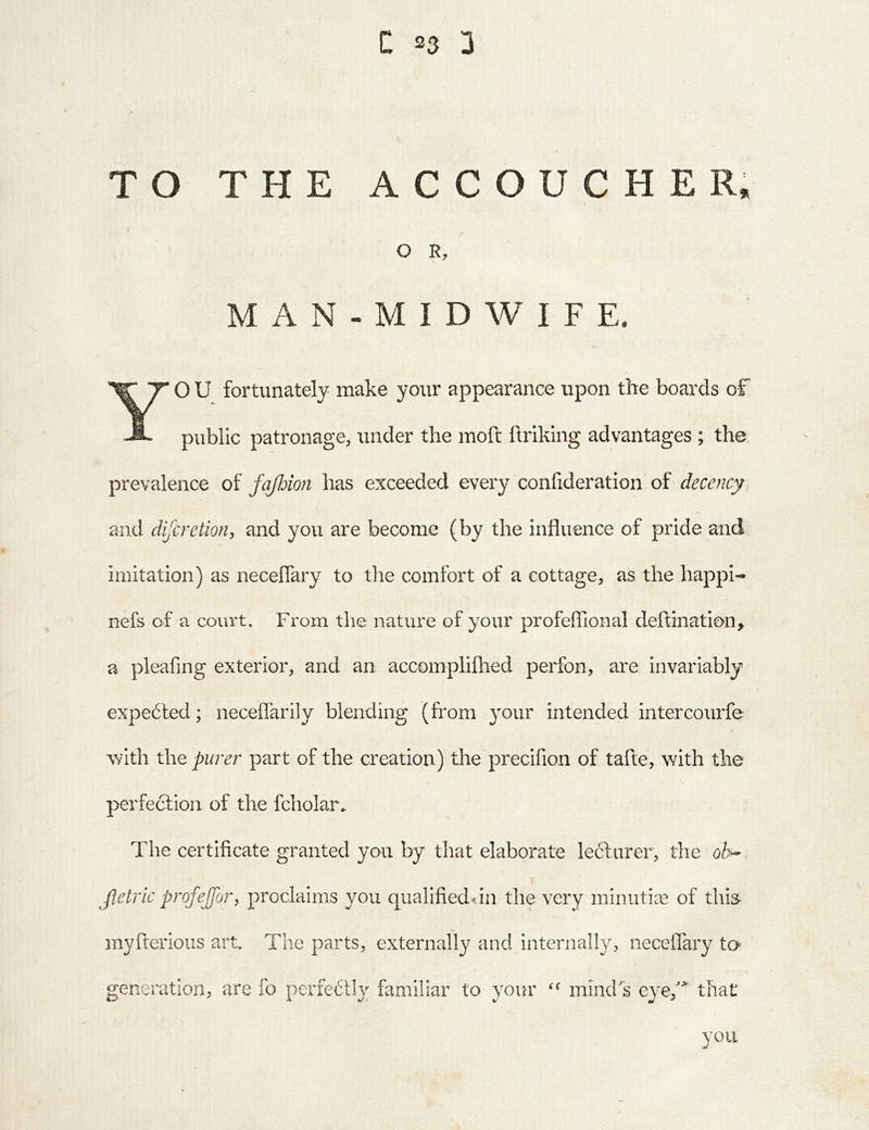 TO THE ACCOUCHE R. O R, MAN-MIDWIFE. YO U fortunately make your appearance upon the boards of public patronage, under the moft ftriking advantages ; the prevalence of fajhion has exceeded every confideration of decency and difcretion, and you are become (by the influence of pride and imitation) as neceflary to the comfort of a cottage, as the happi- nefs of a court. From the nature of your profeflional deftination, a pleafing exterior, and an accomplifhed perfon, are invariably expe6led; neceflarily blending (from 3our intended intercourfe with the purer part of the creation) the precifion of tafte, with the perfection of the fcholar. The certificate granted you by that elaborate le6t.urer, the oh^ Jletric profejfor, proclaims you qualifieddn the very minutiae of this- myfterioiis art. Tlie parts, externally and internall}^ neceiTary to generation, are fo perfectly familiar to your mind's eyef that