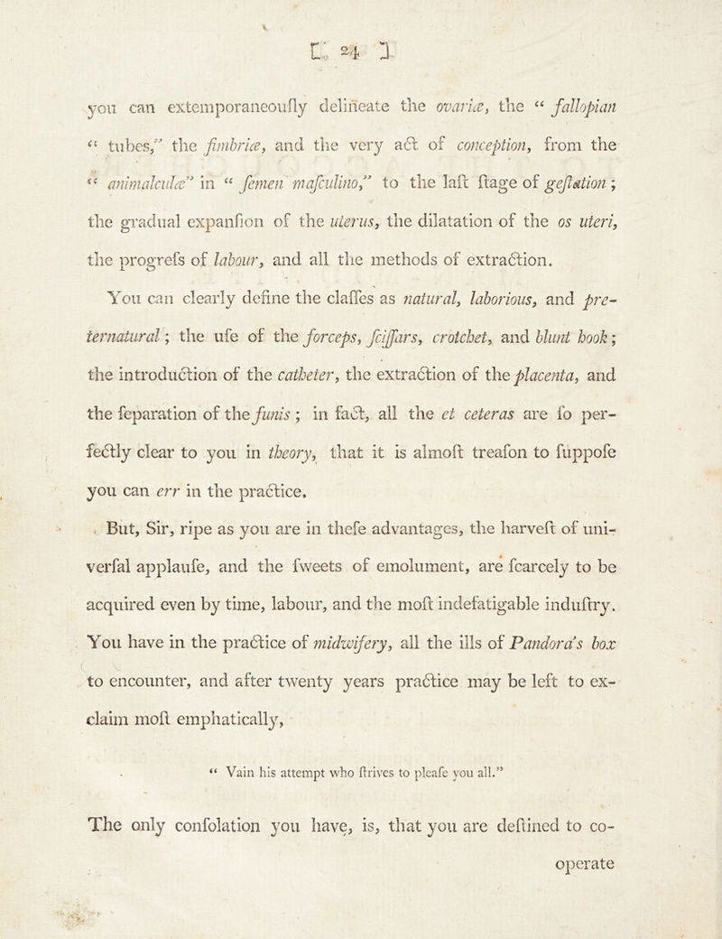you can externporaiieoiifiy delineate tlie ovarue, the fallopian tubes/ the fimbricey and the very a6l of conception, from the 1 animalculce'^ m fenien mafcuUno/' to the laft ftage of ; the gradual expanfioii of the uterus, the dilatation of the os uteri, the progrefs of labour, and all the methods of extradtion. You can clearly define the claffes as tiatiiral, laborious, and pre-- iernaiural; the life of the forceps, fcijfars, crotchet, and blunt hook; the introduction of the catheter, the extradlion of the placenta, and the reparation of t\\e funis ; in fadt, all the et ceteras are fo per- fedlly clear to you in theory, that it is almoft treafon to fuppofe you can err in the practice. . But, Sir, ripe as you are in thefe advantages, the harveft of uni- verfal applaufe, and the fweets of emolument, are fcarcely to be acquired even by time, labour, and the moft indefatigable induftry* You have in the pradtice of midwife?y, all the ills of Pandoras box to encounter, and after twenty years pradtice may be left to ex- claim moft emphatically, “ Vain his attempt who Orives to pleafe you all.” The only confolation you have, is, that you are deftined to co- operate