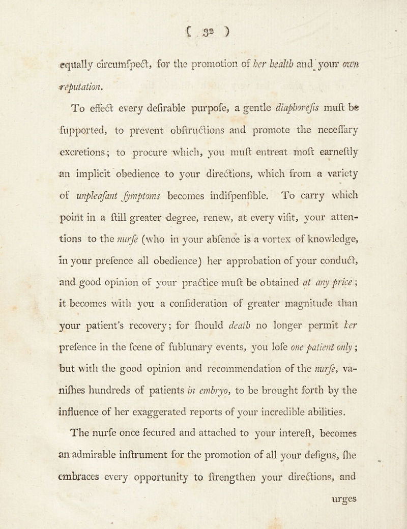 ( . 3® ) equally circumfpect, for the promotion of her health andjyoiir mm reputation. To efFe6l every defirable purpofe, a gentle diaphovefis mull be fupported, to prevent obftruclions and promote the neceflary excretions; to procure which, you muft entreat moft earneftly an implicit obedience to your directions, which from a variety of unpleafant fymptoms becomes indifpenfrble. To carry which point in a ftill greater degree, renew, at every vlfit, your atten- tions to the nurfe (who in your abfeiiGe is a vortex of knowledge, in your prefence all obedience) her approbation of your condu6t, and good opinion of your pra6tice muft be obtained at any price ; it becomes with you a confideration of greater magnitude than your patient's recovery; for ftiould death no longer permit her prefence in the fcene of fublimary events, you lofe one patient only ; but with the good opinion and recommendation of the niirfey va- nlfhes hundreds of patients in e?nbryo, to be brought forth by the influence of her exaggerated reports of your incredible abilities. The nurfe once fecured and attached to your intereft, becomes VC an admirable inftrument for the promotion of all your defigns, file embraces every opportunity to ftrengthen your diredlions, and urges A