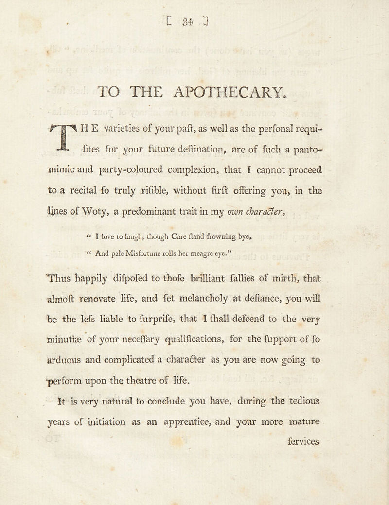 TO THE APOTHECARY. T H E varieties of your pafi, as well as the perfonal requi- fites for your future deftination, are of fuch a panto- mimic and party-coloured complexion, that I cannot proceed to a recital fo truly .rifible, without firft offering you, in the ;lines of Woty, a predominant trait in my own character, I love to laugh, though Care (land frowning bye. And pale Misfortune rolls her meagre eye.’* Thus happily difpofed to thofe brilliant fallies of mirth, that almoft renovate life, and fet melancholy at defiance, you will be the lefs liable to furprife, that I fliall defcend to the very minutise of your necelTary qualifications, for the fupport of fo arduous and complicated a charadfer as you are now going to perform upon the theatre of life. It is very natural to conclude you have, during the tedious years of initiation as an apprentice, and your more mature fervices
