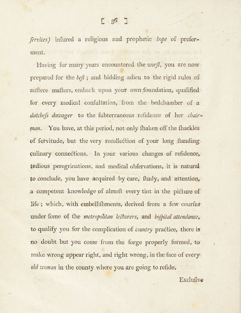 C n ’ Jervices) iiiftired a religious ~ and prophetic hope of prefer- ment. Having for many years encountered the zvo?'Jl, you are now prepared for the beji; and bidding adieu to the rigid rules of auftere maflers, embark upon your own foundation, qualified for every medical confultation, from the bedchamber of a dutchefs dozvager to the fubterraneous refidence of her chair^ pan. You have, at this period, not only fliaken off the fliackles of fervitude, but the very recolleftiori of your long {landing Qulinary connexions. In your various changes of refidence^ ifedious peregrinations, and medical obfervations, it is natursd to conclude, you have acquired by care, fludy, and attention, :d competent- knowledge of almoft every tint in the piXure of life; which, with embelliihments, derived from a few courfe^ under fome of the metropolitan leSturers, and hojpital attendance^ to qualify you for the complication of country pra6lice, there is no doubt but you come from the forge properly formed, to make wrong appear right, and right wrong, in the face of every old zvoman in the county where you are going to refide. 0 Exclufive