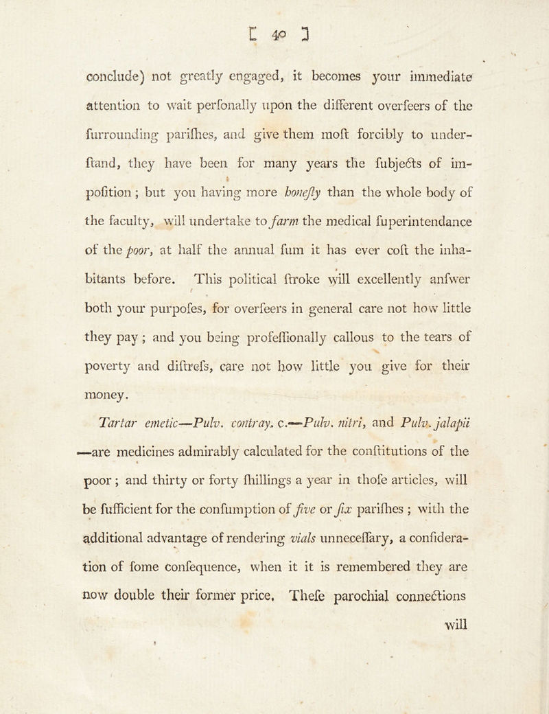 conclude) not greatly engaged, it becomes your immediate attention to wait perfonally upon the different overfeers of the furrounding parilhes, and give them moft forcibly to under- ftand, they have been for many years the fubjedls of im- pofition ; but you having more honejly than the whole body of the faculty, will undertake to farm the medical fuperin tendance of t\io poorf at half the annual fum it has ever coil the inha- bitants before. This political ftroke will excellently anfwer / t both your purpofes, for overfeers in general care not how little they pay ; and you being profeffionally callous to the tears of poverty and diftrefs, care not how little you give for their money. Tartar emetic—Pulv, contray. c,-^Pulv-nitri, and Pulv.jalapii —are medicines admirably calculated for the conftitutions of the poor ; and thirty or forty Hiillings a year in thofe articles, will be fufficient for the confumption of five or fix parifhes ; with the additional advantage of rendering vials unneceffary, a confidera- tion of fome confequence, when it it is remembered they are now double their former price, Thefe parochial connexions will /