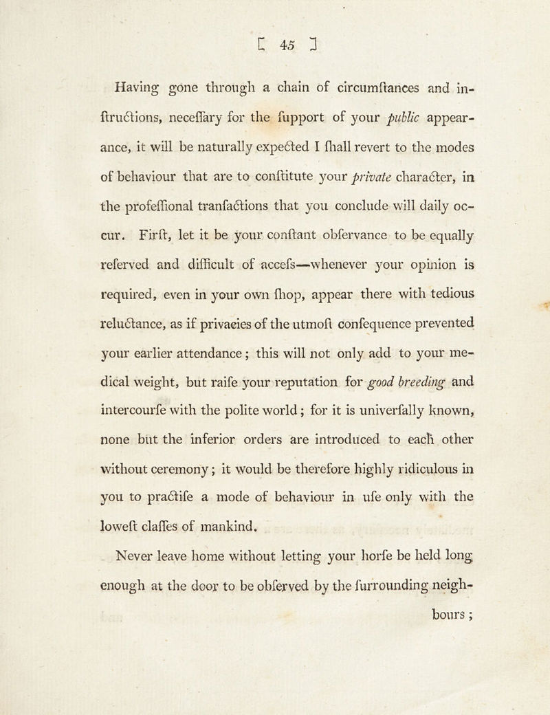 Having gone through a chain of circumftances and in- fi:ru6tIons, neceflary for the fupport of your public appear- ance, it will be naturally expefted I fliall revert to the modes of behaviour that are to conftitute your private charadler, in the profeffional tranfadllons that you conclude will daily oc- cur. Fir ft, let it be your conftant obfervance to be equally referved and difficult of accefs—whenever your opinion is required, even in your own fliop, appear there with tedious reluftance, as if privacies of the utmoft confequence prevented^ your earlier attendance; this will not only add to your me- dical weight, but raife your reputation for good breeding and intercourfe with the polite world; for it is univerfally known, none but the inferior orders are introduced to each other without ceremony; it would be therefore highly ridiculous in you to praflife a mode of behaviour in ufe only with the loweft claffes of mankind. Never leave home without letting your horfe be held long enough at the door to be obferved by the furrounding neigh- bours ;