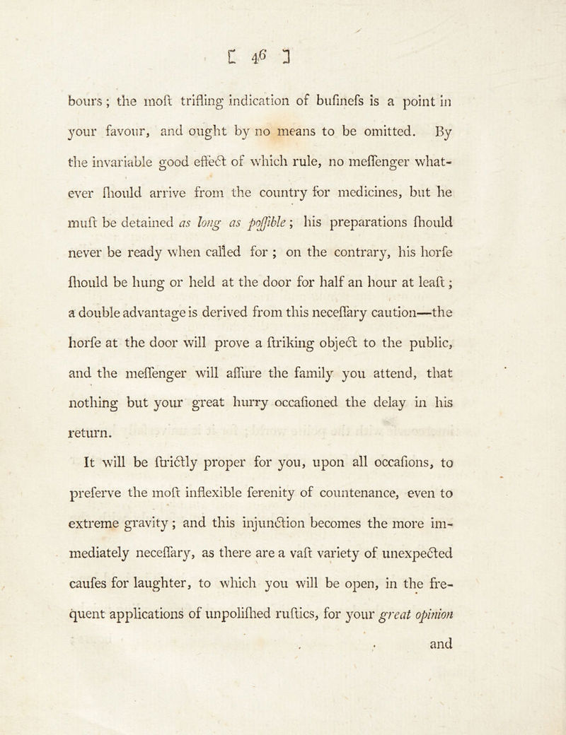 hours; the moft trifling indication of bufinefs is a point in your favour, and ought by no means to be omitted. By the invariable good eftedt of which rule, no meflenger what- « ever flioiild arrive from the country for medicines, but he muft be detained as hug as pojftble; his preparations fhould never be ready when called for ; on the contrary, his horfe fliould be hung or held at the door for half an hour at leaft; i a double advantage is derived from this neceffary caution—the horfe at the door will prove a ftriking object to the public, and the meflenger will afllire the family you attend, that nothing but your great hurry occafioned the delay in his return. It will be ftrictly proper for you, upon all occafions, to preferve the moft inflexible ferenity of countenance, even to A extreme gravity; and this injundtion becomes the more im- mediately neceflary, as there are a vaft variety of unexpefted caufes for laughter, to which you will be open, in the fre- quent applications of unpoliflied nifties, for your great opinion m and