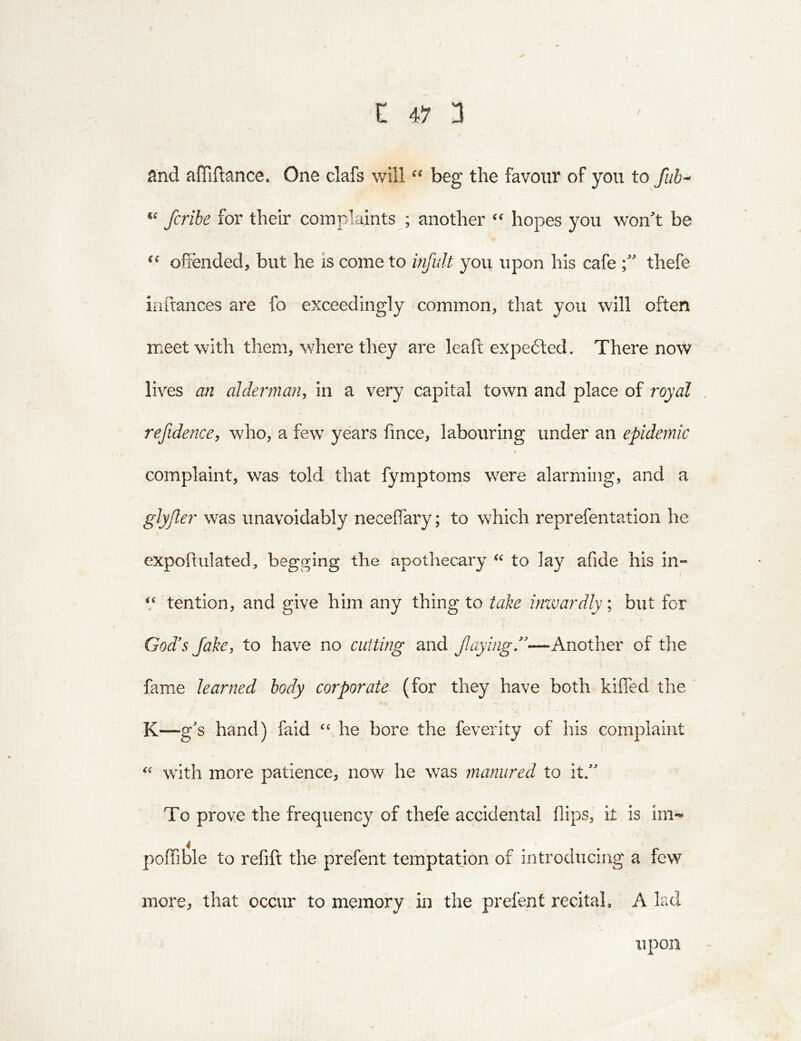 / land affiftance. One clafs will beg the favour of you to fiib-^ fcribe for their complaints ; another hopes you won't be offended, but he is come to infult you upon his cafe thefe iiiftances are fo exceedingly common, that you will often meet with them, where they are leafl: expe6ted. There now lives an alderman, in a very capital town and place of royal refidence, who, a few years fmce, labouring under an epidemic \ complaint, was told that fymptoms were alarming, and a glyjler was unavoidably necelfary; to which reprefentation he expoftulated, begging the apothecary to lay afide his in- tention, and give him any thing to take inxvardly; but for God's Jake, to have no cutting and f aybgJ—Another of the fame learned body corporate (for they have both kiffed the K—g's hand) faid ‘‘ he bore the feverity of his complaint “ with more patience, now he was manured to it/' To prove the frequency of thefe accidental flips, it is im-^ poffible to refift the prefent temptation of introducing a few more, that occur to memory in the prefent recital, A lad upon