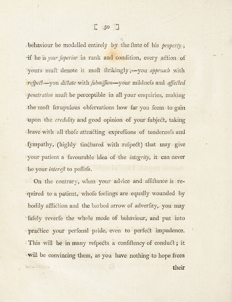 behaviour be modelled entirely by the hate of his property ; ‘if he is your fuperior in rank and condition, every a6lion of ■yours mull: denote it moft ftrikingly;—»yoii approach with refpeSt—you diState withfubmifflon—your mildnefs and iiffedfed penetration niuft be perceptible in all your enquiries, making the moft fcrupulous obfervations how far you feem to gain upon the credulity and good opinion of your fubjeft, taking ' leave with all thofe attracting expreffions of tendernefs and fympathy, (highly tinCtured with refpeCt) that may give your patient a favourable idea of the integrityy it can never he yover intereji to polTefs. On the contrary, when your advice and affiftance is re- quired to a patient, whofe feelings are equally wounded by bodily affliction and the barbed arrow of adverrity,-you may ^ fafely reverfe the whole mode of behaviour, and put into practice your perfonal pride, even to perfeCt impudence. ‘ This will be in many refpeCts. a confiftency of conduCt; it will be convincing them, as you have nothing to hope fi'oin