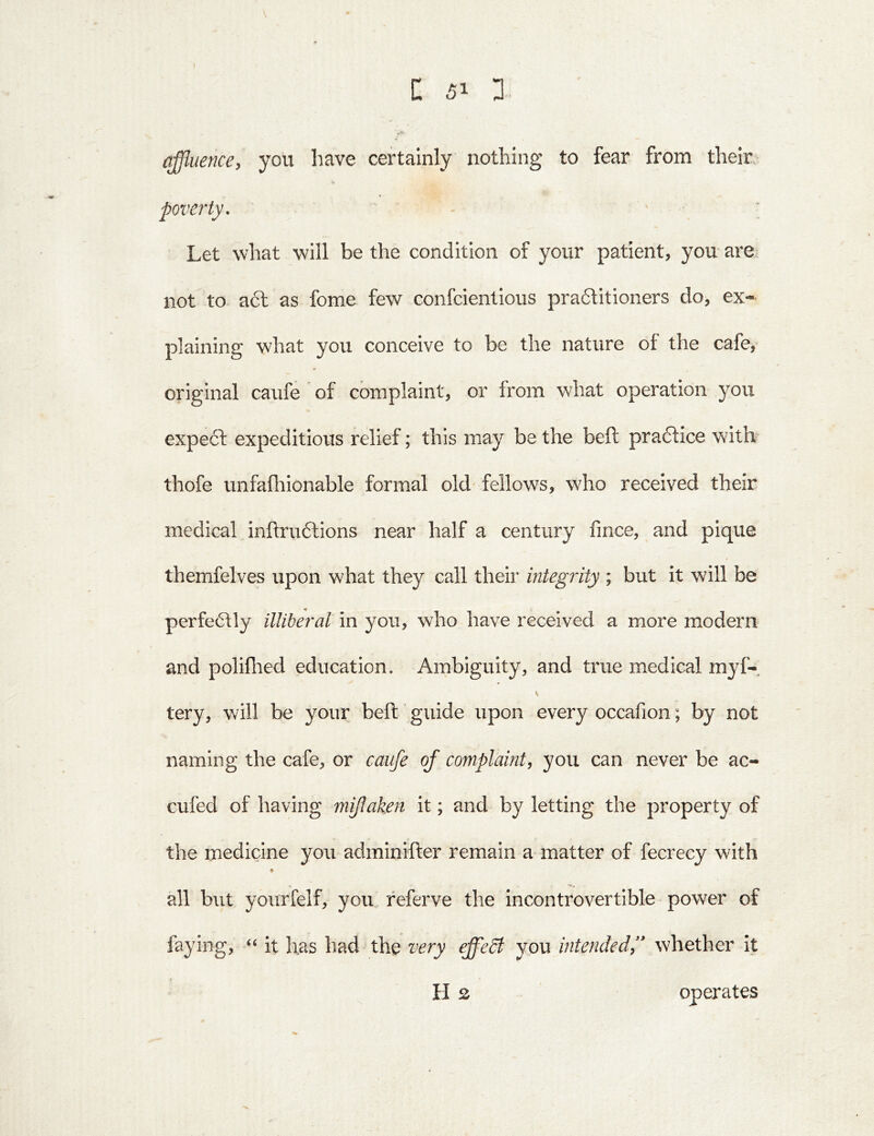 affluence, you have certainly nothing to fear from their. poverty. - ' ; Let what will be the condition of your patient, you are: not to a6l as fome few confcientious praftitioners do, ex- plaining what you conceive to be the nature of the cafe, original caufe ’ of complaint, or from what operation you expe61: expeditious relief; this may be the beft pradbce with thofe unfafhionable formal old' fellows, who received their medical inftruftions near half a century fince, and pique themfelves upon what they call their integrity ; but it will be perfe6\ly illiberal in you, who have received a more modern and poliflied education. Ambiguity, and true medical myf- tery, will be your beft guide upon every occafion; by not naming the cafe, or caufe of complaint, you can never be ac- cufed of having mijlaken it; and by letting the property of the medicine you adminifter remain a matter of fecrecy with all but yourfelf, you referve the incontrovertible power of faying, ‘‘ it has had the very effedt you intendedf whether it