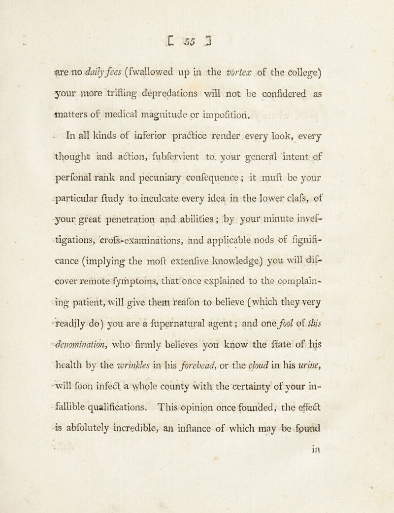 are no daily fees (fwallowed up in tlie vortex of the college) your more trifling depredations will not be confidered as matters of; medical magnitude or impofitiori. In all kinds of inferior praftice render every look, every thought and aftion, fubfervient to. your general intent of perfonal rank and pecuniary confequehce; it mufl: be your .particular fludy to inculcate every idea in the lower clafs, of your great penetration and abilities; by your minute invef- tigations, crofs-examinations, and applicable nods of fignifi- cance (implying the moft extenfive knowledge) you will dif- cover remote fymptomsvthat once explained-to the complain- ing patient, will give them reafon to believe (which they very -readily do) you are a fupef natural agent; and one fool of this denomination, who firmly believes you know the fl:ate of his health by the wrinkles in his forehead, or the cloud in his urine, “^will foon infebl a -whole county with the certainty of your in- fallible qualifications. This opinion once founded, the effedl -is abfolutely incredible,- an inftance of which may be found V in