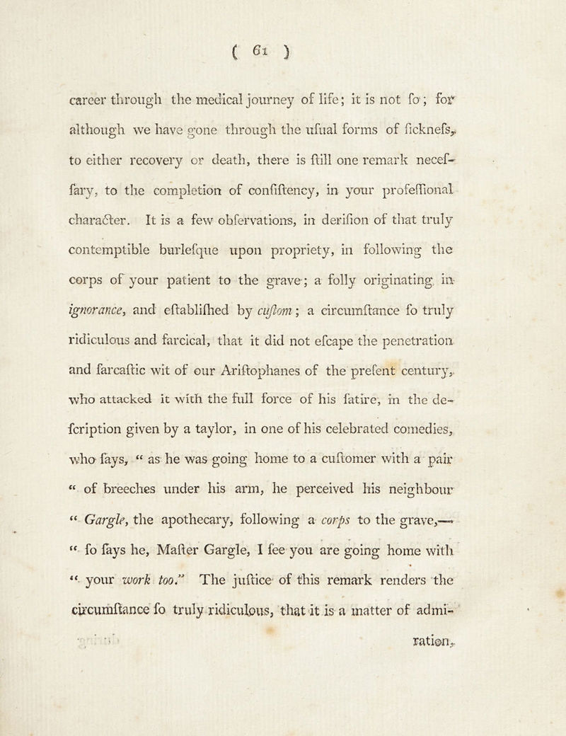 ( 6^ ) career til rough the medical journey of life; it Is not fo ; for although we have gone through the ufual forms of fickiiefs^ to either recovery or death, there is ftill one remark necef- fary, to the completion of confiftency, in your profefTional charadler. It is a few obfervations, in derifion of that truly « contemptible burlefque upon propriety, in following the corps of your patient to the grave ; a folly originating in ignorance^ and eftablifhed by cujlom; a circumftance fo truly ridiculous and farcical, that it did not efcape the penetration and farcaftic wit of our Ariftophanes of the prefent century,. who attacked it with the full force of his fatire, in the de-- fcription given by a taylor, in one of his celebrated comedies, who fays, as he was going home to a cuftomer with a pair of breeches under his arm, he perceived his neighbour Gargle, the apothecary, following a corps to the grave,—* * * “ fo lays he, Mailer Gargle, I fee you are going home with “• your work too.” The juftice' of this remark renders the circumltance fo truly ridiculpusj that-it is a matter of ad mi- ' •, ' • • ratipiiy