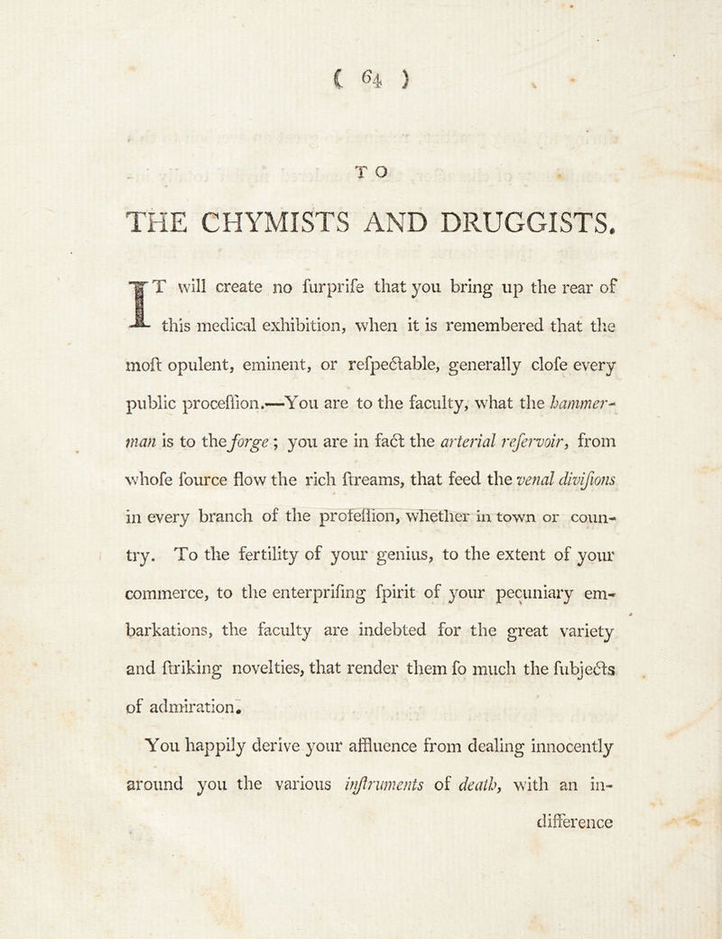 • TO THE CHYMISTS AND DRUGGISTS. IT will create no furprife that you bring up the rear of this medical exhibition, when it is remembered that tlie moil opulent, eminent, or refpeftable, generally clofe every public proceffion.—You are to the faculty, what the hammer^ man is to forge ; you are in fa6l the arterial refervoir^ from whofe fource flow the rich flreams, that feed the venal divifions » in every branch of the profellion, whether in town or coun- try. To the fertility of your genius, to the extent of yoim commerce, to the enterprifing fpirit of your pecuniary em- barkations, the faculty are indebted for the great variety and ftriking novelties, that render them fo much the fubjedts of admiration. You happily derive your affluence from dealing innocently around you the various injlniments of death, with an in- difference