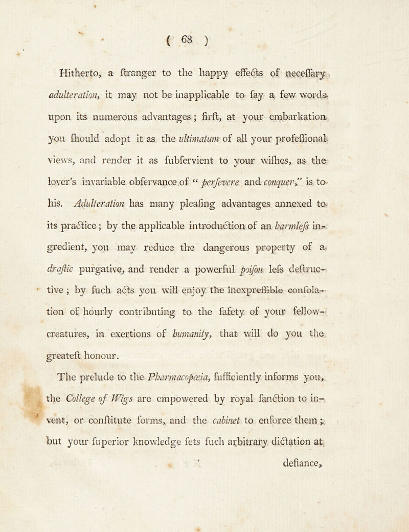 Hitherto,, a ftranger to the happy efFefts of neceflary;, adulteratioji, it may not be inapplicable to fay a few words* upon its numerous advantages; firft, at your embarkation you fliould adopt it as the ultimatum' of all your profeffional: views, and render it as fubfervient to your wiflies, as the lover^s invariable obfervance.of perfevere and conquer^' is to his. Adulteration has many pleafing advantages annexed to its pradtice; by the applicable introduction of an harmlefs in?- gredient, you znay reduce the dangerous property of draflic purgative, and render a powerful poifon lefs deflruc- * tive ; by fuch acts you will enjoy the inexpreffible confola— tion of hourly contributing to the fafety of your fellow- 4 creatures, in exertions of humanity, that will do you the greateft honour. The prelude to the Pharmacopoeia, fufficiently informs yoii^ ^ the College of Wigs are empowered by royal fandtion to in-- ■' vent, or conftitute forms, and the cabinet to enforce them ; i but your fuperior knowledge fets fuch arbitrai^y dictation at defiance,,