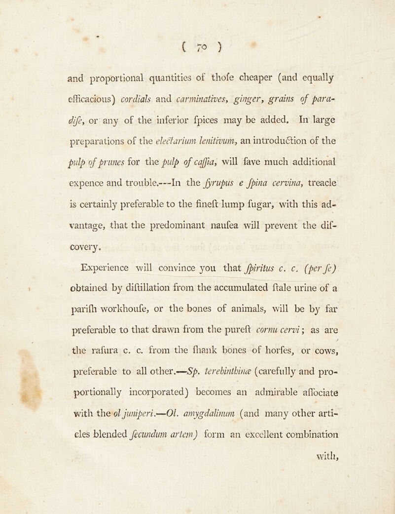 i and proportional quantities of tliofe cheaper (and equally efficacious) cordials and carminatives, ginger, grains of para* dfe, or’ any of the inferior fpices may be added. In large preparations of the electariuni lenitivum, an introdudlion of the pulp of prunes for the pulp of caffta, will fave much additional expence and trouble.---In the fyrupus e fpina cervina, treacle is certainly preferable to the fineft lump fugar, with this ad- vantage, that the predominant naufea will prevent the dif- f covery. Experience will convince you that fpiritus c» c. (pcrfe) obtained by diftillation from the accumulated ftale urine of a parifli workhoufe, or the bones of animals, will be by far preferable to that drawn from the pureft cornu cervi; as are i the rafura c. c. from the fliank bones of horfes, or cows, preferable to all other.—>S^. terebinthince (carefully and pro- portionally incorporated) becomes an admirable alTociate with the’o/ jwiiperi,—01. amygdalinum (and many other arti- cles blended fecundimi artem) form an excellent combination with.