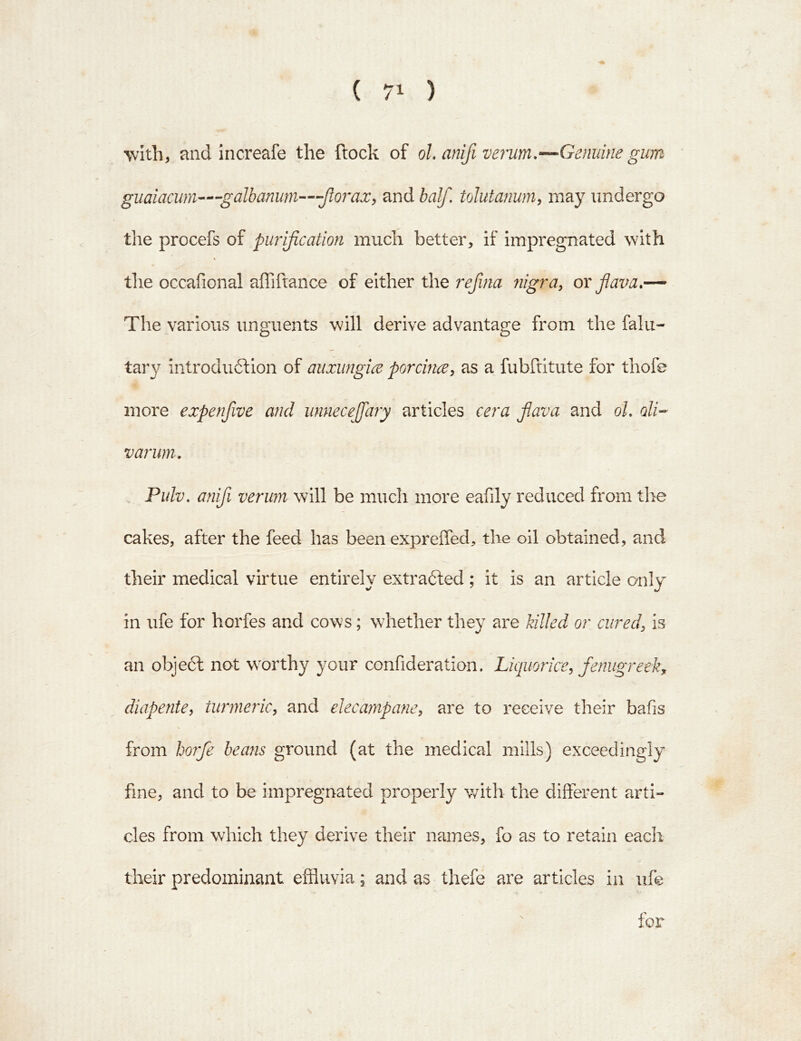 \vlth, and increafe the flock of ol, anifiverum.—Genuine gum guaiacwn—-galbanum—'--Jlo7*ax, and half, tolutanum, may undergo the procefs of purification much better, if impregnated with the occafional affiftance of either the refina fiigra, or fiava,— The various unguents will derive advantage from the falu- tary introdu6lion of aiixiingice porcinx, as a fubftitute for thofe more expenfive and unneceffary articles cera flava and oh oli- varum, Pidv, anifi verum will be much more eafily reduced from the cakes, after the feed has been expreiTed, the oil obtained, and their medical virtue entirely extradled ; it is an article only in ufe for horfes and cows; whether they are killed or cured, is an objedl not worthy your confideration. Liquorice, fenugreek, diapente, tuiineinc, and elecampane, are to receive their bafis from horfe beans ground (at the medical mills) exceedingly fine, and to be impregnated properly with the different arti- cles from which they derive their names, fo as to retain each their predominant effluvia; and as thefe are articles in ufe for