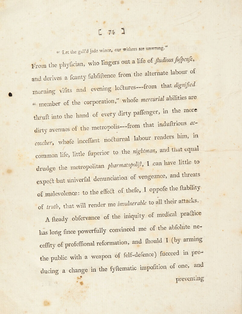u 74* '3 Let tlic gaird jade wince, our Withers are unwrung. h-om tlie lAyfidan, who lingers out a life of pdausfifpoil‘. ,„d derives a fcanty fubfiftence from the alternate labour of morning vidts and evening loanres-from that V member of the corporation, whofe .Ktariol abilities are tteuft into the hand of every dirty paCfenger, In the more dirty avenues of the me.ropolis-from that indr.Ilrlous ac- couche,; whofe inceffant lioodurnal labour renders him, in common life, little fuperior to the mgbtmau, and that equal drudge the metropolitan pbamacopolijt. I can have little to cxpea but univerfal denunciation of vengeance, and threats of malevolence: tothe elfea of thefe, I oppofe the (lability of tndb, that will render me mdiierabk to all their attacks. A Heady obfcrvance of the iniquity of medical praaice Ims long fince powerfully convinced me of the abfoliite ne- ceDlty of profeffional reformation, and lliould I (by arming the public with a weapon of felf-defence) fuccced m pio- dticing a change in the fyftematic impof.tion of one, and preventing ♦