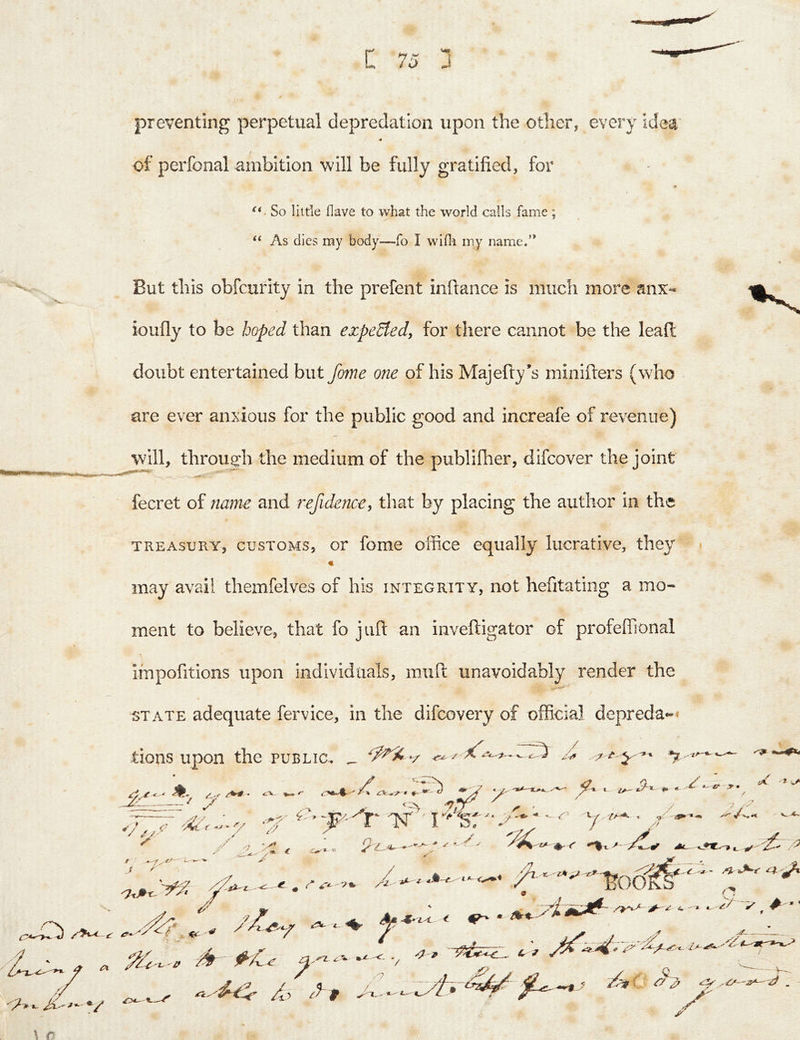 C 7J J preventing perpetual depredation upon the other, every idea of perfonal ambition will be fully gratified, for So little Have to what the world calls fame ; ‘‘ As dies my body—fo I wifli my name.” But this obfcurity in the prefent inftance is much more anx- ioufiy to be hoped than expeSfed, for there cannot be the lead doubt entertained but fome one of his Majefty’s minifters (who are ever anxious for the public good and increafe of revenue) will, through the medium of the publifiier, difcover the joint fecret of name and refidence^ that by placing the author in the TREASURY, CUSTOMS, oT fomc office equally lucrative, they « may avail themfelves of his integrity, not hefitatiiig a mo- ment to believe, that fo juft an inveftigator of profeflional impofitions upon individuals, miift unavoidably render the STATE adequate fervice, in the difcovery of official depreda*-* tions upon the public, _ Zi‘. — X 7 ' <’ 7' a 7 t i. J '' » €. 7 ✓ .n p \ / 0^- A t -c^ '' iM. v* // L v- /' ^ • ^ . y-V A