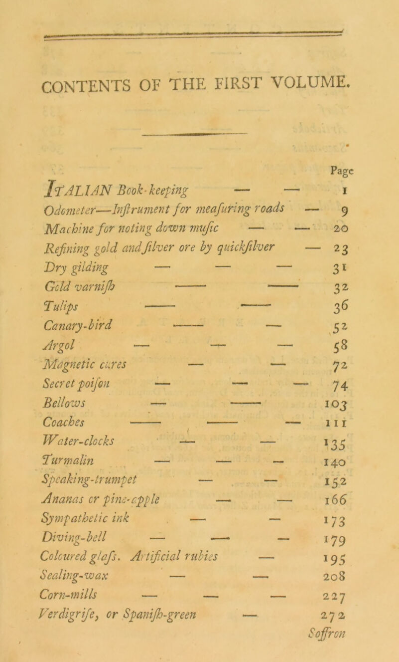 CONTENTS OF THE FIRST VOLUME. Page IfALlAN Bcok-keeping — —i I Odemeter—Infi ru me nt for meafuring roads — 9 Machine for noting down mufic — - - 20 Refining gold andft her ore by quickfiilver — 2 3 Dry gilding — — — 31 Geld varniftj 3 2 Tu Ups 36 Canary-bird — Sz Argol — — — 58 Magnetic eures — — 72 Secret poijon — — _ - 74 Bellozus — 103 Ccaches • — 111 Water-clGcks — — 135 !Turmalm — — — 140 Speaki ng* trumpet — — 152 Ananas er pine-rpple — — 166 Sympathetic ink - — — *73 Diving-bell — — _ 179 Colcured g/afis. Artificial rubies — J95 Sealing-wax — — 208 Corn-mills — — — 227 Verdigrifie, er Spanifih-green — 27 2 Sofifiron