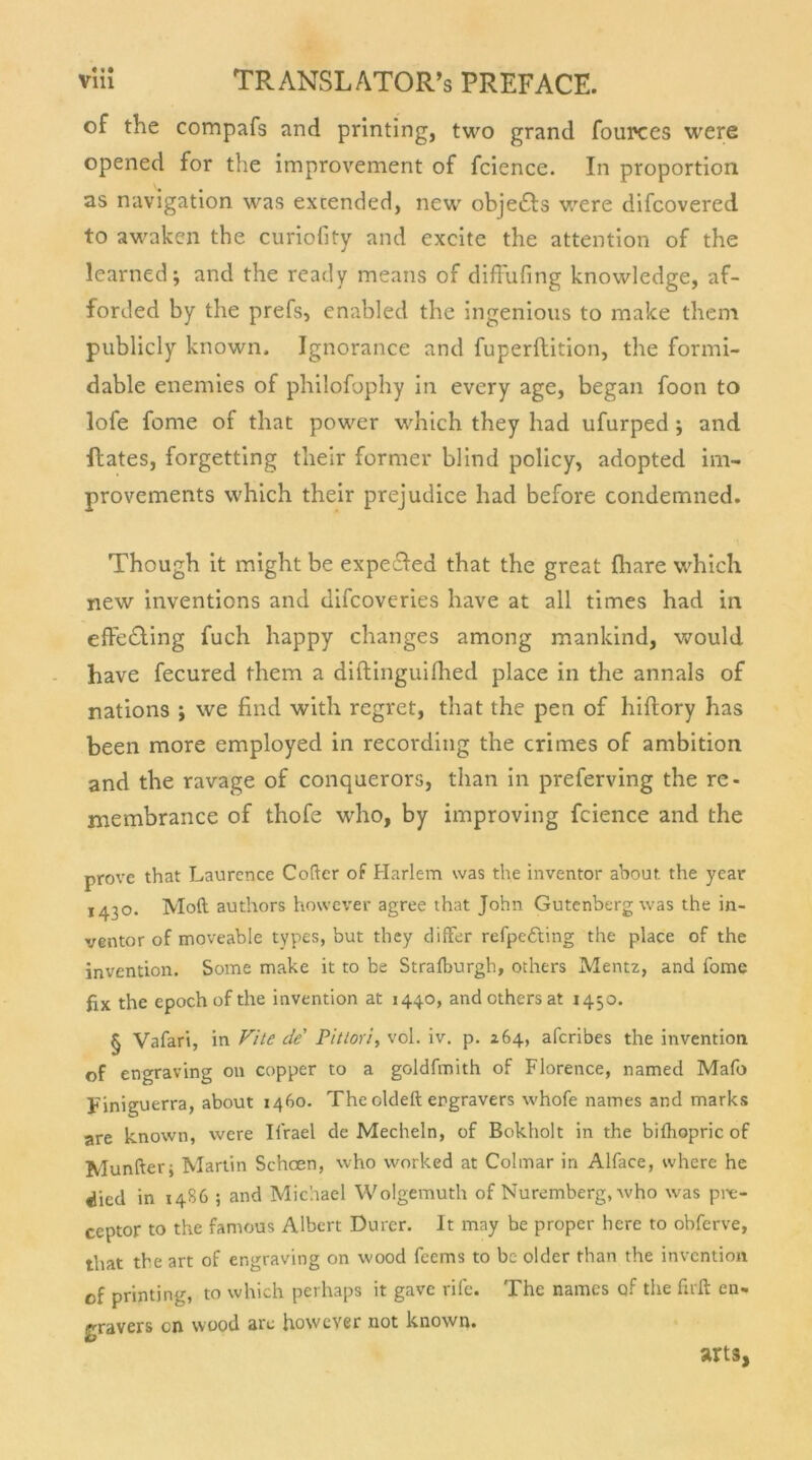 of the compafs and printing, two grand fources were opened for the improvement of fcience. In proportion as navigation was excended, new objetfls were difcovered to awakcn the curiofity and excite the attention of the learned; and the ready means of diffufing knowledge, af- forded by the prefs, enabled the ingenious to make them publicly known. Ignorance and fuperftition, the formi- dable enemies of philofophy in every age, began foon to lofe fome of that power which they had ufurped ; and Rates, forgetting their former blind policy, adopted im- provements which their prejudice had before condemned. Though it might be expefted that the great fhare which new inventions and difcoveries have at all times had in effe&ing fuch happy changes among mankind, would have fecured them a diftinguifhed place in the annals of nations ; we find with regret, that the pen of hiftory has been more employed in recording the crimes of ambition and the ravage of conquerors, tlian in preferving the re- niembrance of thofe who, by improving fcience and the prove that Laurcnce Cofter of Harlem was the inventor about the year 1430. Moft authors however agree that John Gutenberg was the in- ventor of moveable types, but they differ refpefting the place of the invention. Some make it to be Strafburgh, others Mentz, and fome fix the epoch of the invention at 1440, and others at 1450. § Vafari, in Vite de' Pittori, vol. iv. p. 264, afcribes the invention of engraving on copper to a goldfmith of Florence, named Mafo piniguerra, about 1460. The oldeft ergravers whofe names and marks are known, were Ilrael de Mecheln, of Bokholt in the biihopric of Munfterj Martin Schcen, who worked at Colmar in Alface, where he «ücd in 1486 ; and Michael Wolgemuth of Nuremberg, who w^as pix-- ceptor to the famous Albert Dürer. It may be proper here to obferve, that the art of engraving on wood feems to bc older than the invention of printing, to which perhaps it gave rife. The names of the firft en» gravers cn wood are however not known. arts,