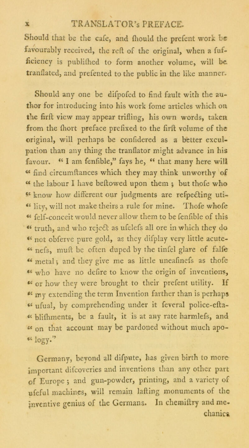 Should that be the cafe, and (liould tbe prefent work be favourably received, the refl of the original, when a fuf- ficiency is publifhed to form another volume, will be, tranflated, and prefented to the public in the like manner. Should any one be difpofed to find fault with the au- thor for introducing into his work fome articles which on the firft view may appear trifling, his own words, taken from the fhort preface prefixed to the firft volume of the original, will perhaps be confidered as a better excul- pation than any thing the tranflator might advance in his favour. “ I am fenfible,” fays he, “ that many here will “ find circumftances which they may think unworthy of u the labour I have beftowed upon them ; but thofe who c‘ know how different our judgments are refpedling uti- lity, will not make theirs a rule for mine. Thofe whofe «c felf-conceit would never allow them to be fenfible of this « truth, and who rejedt as ufelefs all ore in which they do <c not obferve pure gold, as they difplay very little acute- “ nefs, muft be often duped by the tinfel glare of falfe « metal; and they give me as little uneafinefs as thofe “ who have no defire to know the origin of inventions, or how they were brought to their prefent utility. If <c my extending the term Invention farther than is perhap» ufual, by comprehending under it feveral police-efta- il blifhments, be a fault, it is at any rate harmlefs, and 4‘ on that account may be pardoned without much apo- i4 iogy.” Germany, beyond all difpute, bas given birtli to more important difcoveries and inventions than any other pari of Europe *, and gun-powder, printing, and a variety of nfeful machines, will remain lafting monuments of the jnventive genius of the Germans. In chemiftry and me- chanics