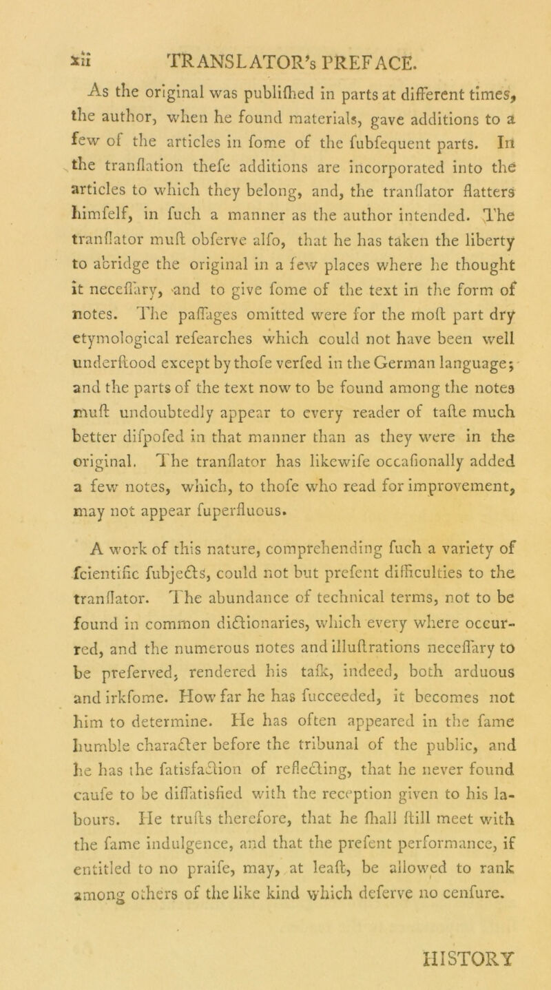 As the original was publifhed in parts at different times, the author, when he found materials, gave additions to a few ol the articles in fome of the fubfequent parts. In the tranflation thefe additions are incorporated into the articles to which they belong, and, the tranflator flatters himfelf, in fuch a manner as the author intended. The tranflator muff obferve alfo, that he has taken the liberty to acridge the original in a few places where he thought it neceflary, -and to give fome of the text in the form of notes. The paffages omitted were for the molt part dry etymological refearches which could not have been well underllood except by thofe verfed in the German language; and the parts of the text now to be found among the notes muff undoubtedly appear to cvery reader of tafle much better difpofed in that manner than as they were in the original. The tranflator has likewife occafionally added a few notes, which, to thofe who read for improvement, may not appear fuperfluous. A work of this nature, comprehending fuch a variety of fcientific fubjedls, could not but prefent difficulties to the tranflator. The abundance of technical terms, not to be found in common di£tionaries, which every where occur- rcd, and the numerous notes and illuflrations neceflary to be preferved, rendered bis tafle, indeed, both arduous and irkfome. Flow far he has fucceeded, it becomes not him to determine. He has often appeared in the fame Iiumble charaTer before the tribunal of the public, and he has the fatisfaefion of reflecling, that he never found caufe to be diffatisfied with the reception given to his la- bours. He trufts therefore, that he fhall ftill meet with the fame indulgence, and that the prefent performance, if entitled to no praife, may, at leaft, be allowed to rank among o.hers of thelike kind \yhich deferve no cenfure. III STORY