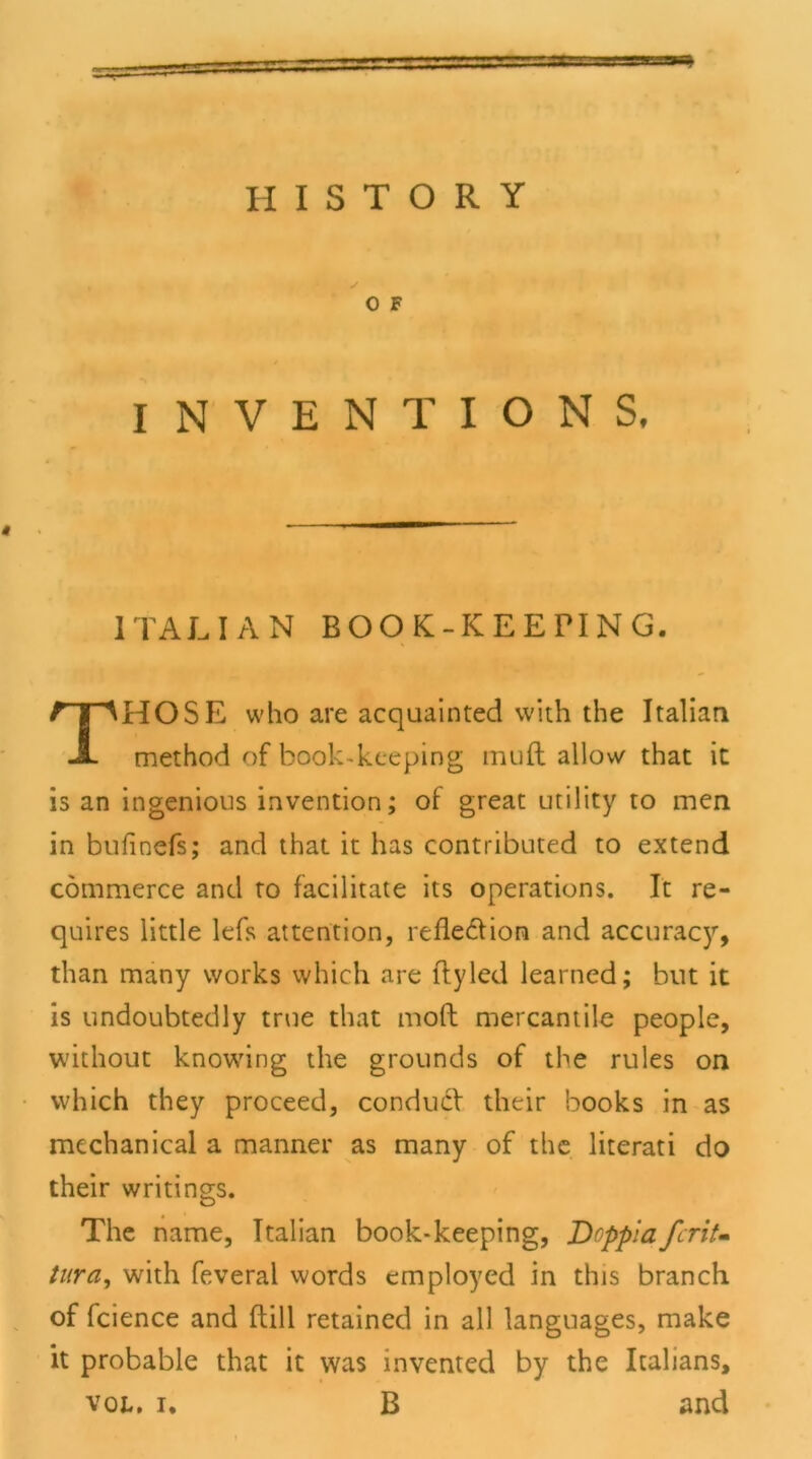 O F INVENTION S, 1TALIAN BOOK-KEEPING. HOSE who are acquainted with the Italian method of book-kceping muft allow that it is an ingenious invention; of great Utility to men in bufinefs; and that it has contributed to extend commerce and to facilitate its operations. It re- quires little kfs attention, refle&ion and accuracy, than many works which are ftyled learned; but it is undoubtedly true that moft mercantile people, without knowing the grounds of the rules on which they proceed, condudf their books in as mcchanical a manner as many of the literati do their writings. The narae, Italian book-keeping, DoppiafcriU tura, with feveral words employed in this branch of Icience and ftill retained in all languages, make it probable that it was invented by the Italians, vol, i. B and