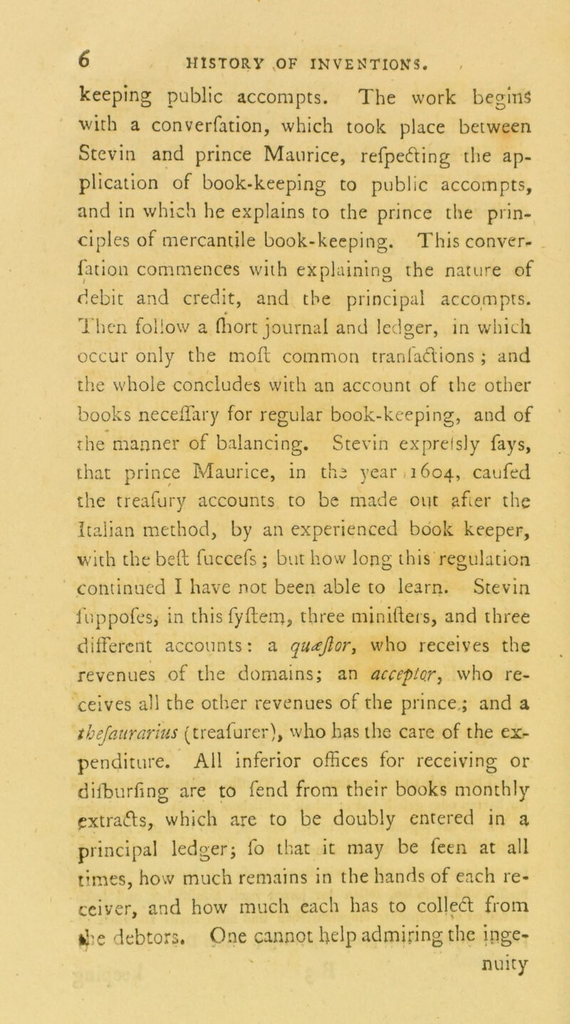 keeping public accompts. The work begins with a converfation, which took place between Stevin and prince Maurice, refpeding the ap- plication of book-keeping to public accompts, and in which he explains to the prince the prin- ciples of mercantile book-keeping. This conver- fation commences with explaining the nature of debit and credit, and the principal accompts. Then follow a fhort journal and ledger, in which occur only the moft common tranfadions ; and the whole concludes with an account of the other books necefTary for regulär book-keeping, and of the manner of balancing. Stevin exprelsly fays, that prince Maurice, in the year 1604, caufed the treafury accounts to be made out afier the Italian method, by an experienced book keeper, with the bell fuccefs ; but how long this regulation continued I have not been able to learn. Stevin iuppofes, in this fyftem, three miniftei s, and three different accounts: a quteftor, who receives the revenues of the domains; an acceptor, who re- ceives all the other revenues of the prince,; and a thejaitrarius (treafurer), who has the care of the ex- penditure. All inferior offices for receiving or difburfing are to fend from their books monthly extrads, which are to be doubly entered in a principal ledger; fo that it may be feen at all times, how much remains in the hands of each re- ceiver, and how much each has to colled from ike debtors. One cannot help admiring the inge- nuity