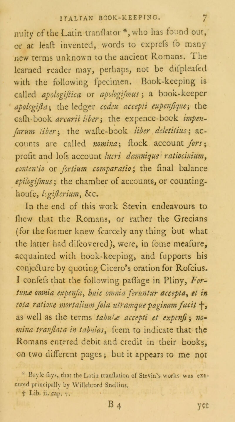 nuity of the Latin tranflator *, who has found out, or at leaft invented, words to exprefs fo many new terms unknown to the ancient Romans, i he learned reader may, perhaps, not be difpleafed with the following fpecimen. Book-keeping is called apologißica or apologifmus; a book-keeper apolcgifla; the ledger Codex accepti expenßque; the cafh-book arcarii Uber j the expence-book impen- % Jarum Uber; the wafte-book liber deletitius; ac- counts are called nomina\ flock account Jors\ profit and lofs account lucri damnique ratiocinium, conten'.io or Jortium comparatio; the final balance epilogi/mus; the chamber of accounts, or counting- houfe, ltgißerium, &c. In the end of tliis work Stevin endeavours to fhew that the Romans, or rather the Grecians (for the former knew fearcely any thing but what the latter had difcovered), were, in fome meafure, acquainted with book-keeping, and fupports his conjedure by quoting Cicero’s oration for Rofcius. I confefs that the following pafiage in Pliny, For- tune omnia expenja, huic omnia feruntur accepta, et in tola ratione mortalium Jola utramque paginam facit *f, as well as the terms tabul<e accepti et expenfi j no- mina trarflata in tabulas, feem to indicate that the Romans entered debit and credit in their books, on tvvo different pages; but it appears to me not Bayle fays, that the Latin tranflation of Stevin's works was exe * cuted principally by Willebrord Snellius,