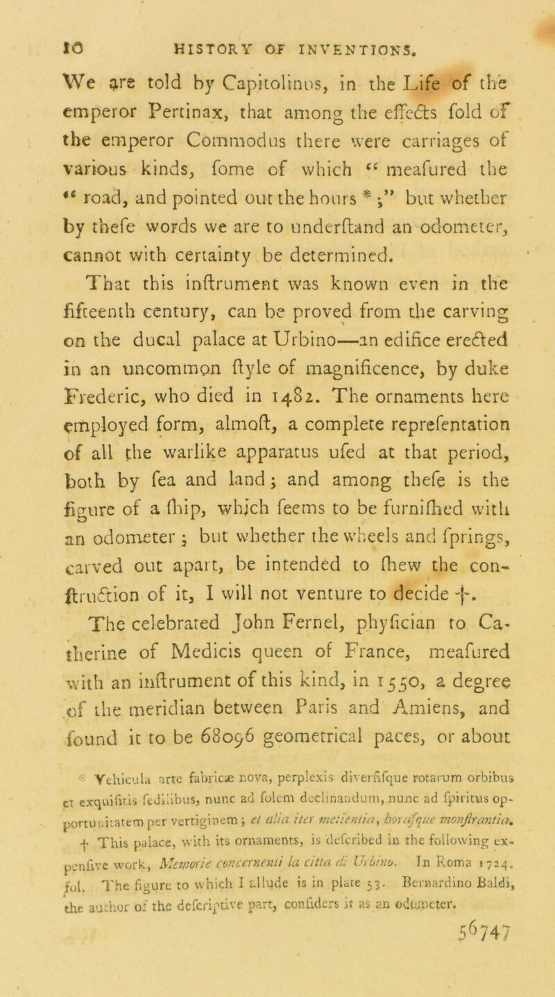 We £re told by Capitolmus, in the Life of the emperor Pertinax, thac among the elfeds folcl of the emperor Commodus there were carriages ot various kinds, fome of which “ meafured the *fi road, and pointed out the hours * but whether by thefe words we are to underftand an odometer, cannot vvith certainty be determined. That this inftrument was known even in the fifteenth Century, can be proved from the carving on the ducal palace at Urbino—an edifice eredfted in an uncommon ftyle of magnificence, by duke Frederic, who dicd in 1482. The Ornaments here employed form, almoft, a complete reprefentation of all the warlike apparatus ufed at that period, both by fea and land; and among thefe is the figure of a fhip, whjch feems to be furnifhed with an odometer ; but whether thewheels and fprings, carved out apart, be intended to fhew the con- ftruftion of it, I will not venture to decide -f. The celebrated John Fernei, phyfician to Ca- therine of Medicis queen of France, meafured with an inftrument of this kind, in 1550, a degree of the meridian between Paris and Amiens, and found it to be 68096 geometrical paces, or about Vehicula arte fabricae r.ova, perplexis diverfifque rotarum orbibus ci exquifais fcJhibus, nunc ad folcm declinandum, nunc ad fpiritus op- portuiihatem per vertiginem , et alia iter mciientiu, borafquc monßrantia. f This palace, with its Ornaments, is defcribed in rhc following ex- pcnfivc wprk, Memorie concernenti la citta dl UrLim. in Roma 1724. fül. The figure to which I allude is in plare 53. Bernardino Baldi, the auchor of the deferiptive part, confiders it as an odwncter. 56 747