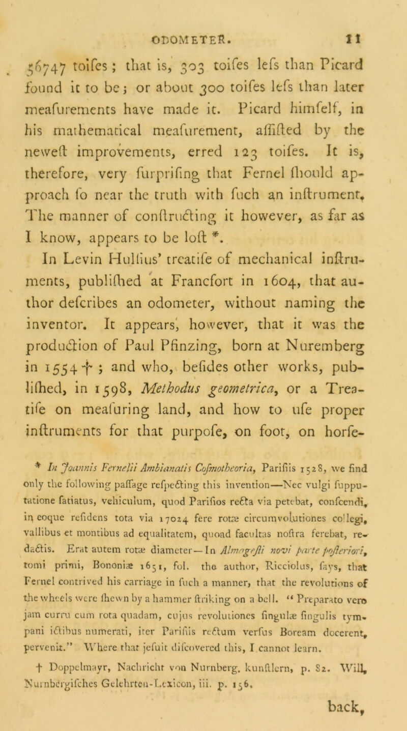 56747 toifcs ; that is, 303 toifes lefs than Picard found ic to be; or about 300 toifes lefs than later meafurements have made it. Picard himfelf, in his mathematical meafurement, alfifted by the neweft improvements, erred 123 toifes. It is, therefore, very furprifing that Fernei fhould ap- proach l'o near the truth with fuch an inftrumenr, The manner of condrudling it however, as far as I know, appears to be loft *. In Levin Hullius* trcatife of mechanical inftru- nients, pubüfhed at Francfort in 1604, that au- thor defcribes an odometer, without naming the inventor. It appears, however, that it was the produdlion of Paul Pfinzing, born at Nuremberg in 1554+ ; and who, befides other vvorks, pub- \ lilhed, in 1598, Methodus geometrica, or a Trea- tife on meafuring land, and hovv to ufe proper inftruments for that purpofe, on foot, on horfe- * In Joannis Fernelii Amblanath Cofmothcoria, Parifiis 152S, we find only thc following pafiage refpe&ing this invention—Nec vulgi fuppu- tatione fatiatus, vchiculum, quod Parifios rcfta via pettbat, confcendi, iq eoquc refidcns tota via 17024 fere rotat circumvolutiones co'legi, vallibus et montibus ad cqualitatem, quoad facultas noftra ferebat, re- dadtis. Erat autem rotae diamcter—In Almngrßt novi partepoßeriori9 tomi primi, Bononi<e 1651, fol. tho author, Ricciolus, fays, that Fernei contrived his carriage in fuch a manner, that thc revolutions of the wh'.els wert fhewn by a hammer ftriking on a bell. “ Preparato vero jam curru cum rota quadam, cujus revolutioncs fingulie fingulis tym- pani iftibus numerati, ircr Parifiis riftum verfus Borcam doccrent, pervenit.” Where that jefuit difcovered this, I cannot learn. f Doppelmayr, Nachricht von Nürnberg. kunlUcrn, p. S2. Will, Nurnbdrgifches Gclehrteu-T.txicon, iii. p. 156, back.