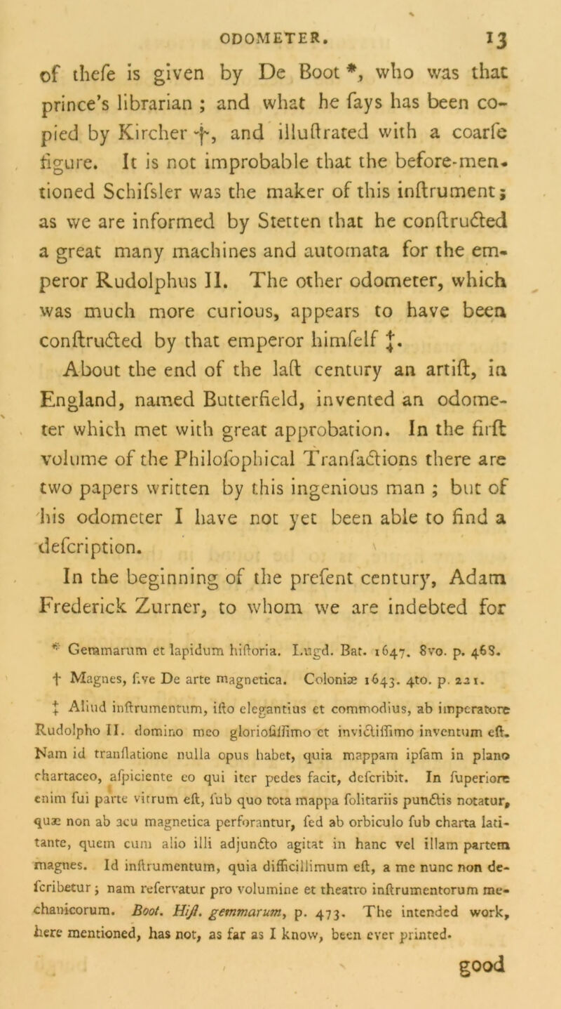 of thefe is given by De Boot *, who was that prince’s librarian ; and vvhat he fays has been co- picd by Kircher and illuftrated with a coarfe figure. It is not improbable that the before-men- tioned Schifsler was the maker of this inftrument; as we are informed by Stetten that he conftrudted a great many machines and autornata for the em- peror Rudolphus II. The other odometer, vvhich was much more curious, appears to have been conftrudted by that emperor himfelf J. About the end of the lad Century an artift, in England, named Butterfield, invented an odome- ter which met with great approbation. In the firft volume of the Philolophical Tranfadtions there are two papers written by this ingenious man ; but of his odometer I have not yet been able to find a defeription. In the beginning of the prefent Century, Adam Frederick Zurner, to whom we are indebted for * Geramarum et lapidum hiftoria. Lttgd. Bar. 1647. Svo. p. 46S. f Magnes, f.ve De arte magnetica. Colonise 1643. 4W. p. 221. | Aliud inftrumentum, ifto elegantius et commodius, ab imperatore Rudolpho II. domino meo gloriolilHmo et invidliliirno inventum eft. Nam id tranflatione nulla opus habet, quia mappam ipfam in plano chartaceo, afpiciente eo qui iter pedes facit, deferibit. In luperiore enim fui parte vitrum eft, lub quo tota mappa folitariis pun&is notatur, quae non ab acu magnetica perforantur, fed ab orbiculo fub charta lati- tante, quetn cum alio illi adjun&o agitat in hanc vcl illam partetn magnes. Id inftrumentum, quia difficillimum eft, a me nunc non de- feribetur; nam refervatur pro volumine et theatro inftrumentorum me* chanicorum. Boot. Hiß. gemmarum, p. 473. The intended work, here mentioned, has not, as far as I know, been ever printed* good