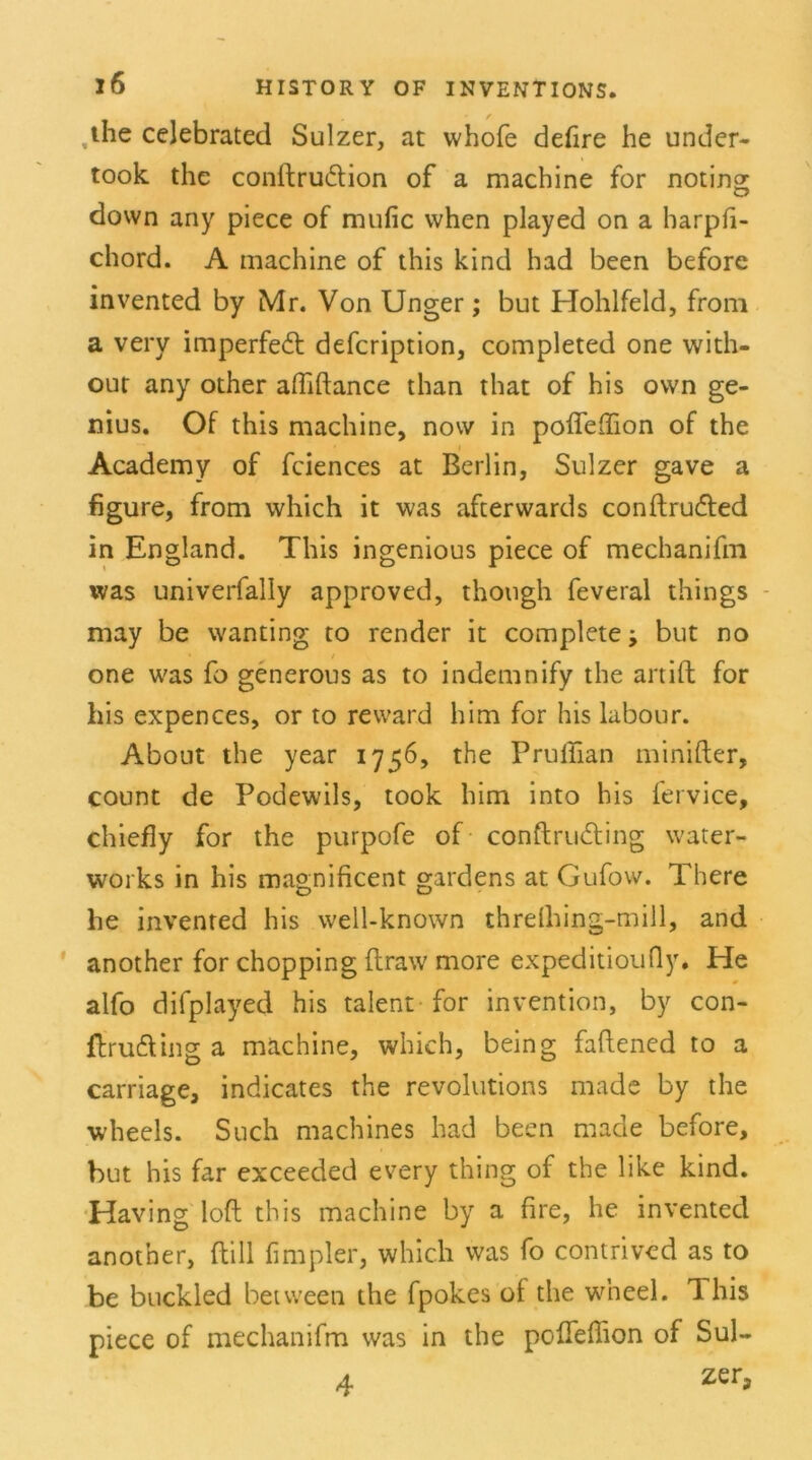 ,the celebrated Sulzer, at whofe defire he under- took the conftrudtion of a machine for noting down any piece of mufic when played on a harpfi- chord. A machine of this kind had been before invented by Mr. Von Unger ; but Hohlfeld, from a very imperfedt defcription, completed one with- out any other alMance than that of his own ge- nius. Of this machine, now in poflelfion of the Academy of fciences at Berlin, Sulzer gave a figure, from which it was afterwards conftrudted in England. This ingenious piece of mechanifm was univerfally approved, thongh feveral things - may be wanting to render it complete but no one was fo generous as to indetnnify the artift for his expences, or to reward him for his labour. About the year 1756, the Pruffian minifter, count de Podewils, took him into his fervice, chiefly for the purpofe of conftrudling water- works in his magnificent gardens at Gufow. There he invented his well-known threlhing-mill, and another for chopping flraw more expeditioufly. He alfo difplayed his talent for invention, by con- flrudling a mächine, which, being faflened to a carriage, indicates the revolutions made by the wheels. Such machines had been made before, but his far exceeded every thing of the like kind. Having loft this machine by a fire, he invented another, (tili fimpler, which was fo contrived as to be buckled between the fpokes ot the wneel. This piece of mechanifm was in the pofleffion of Sul- 4 zeG