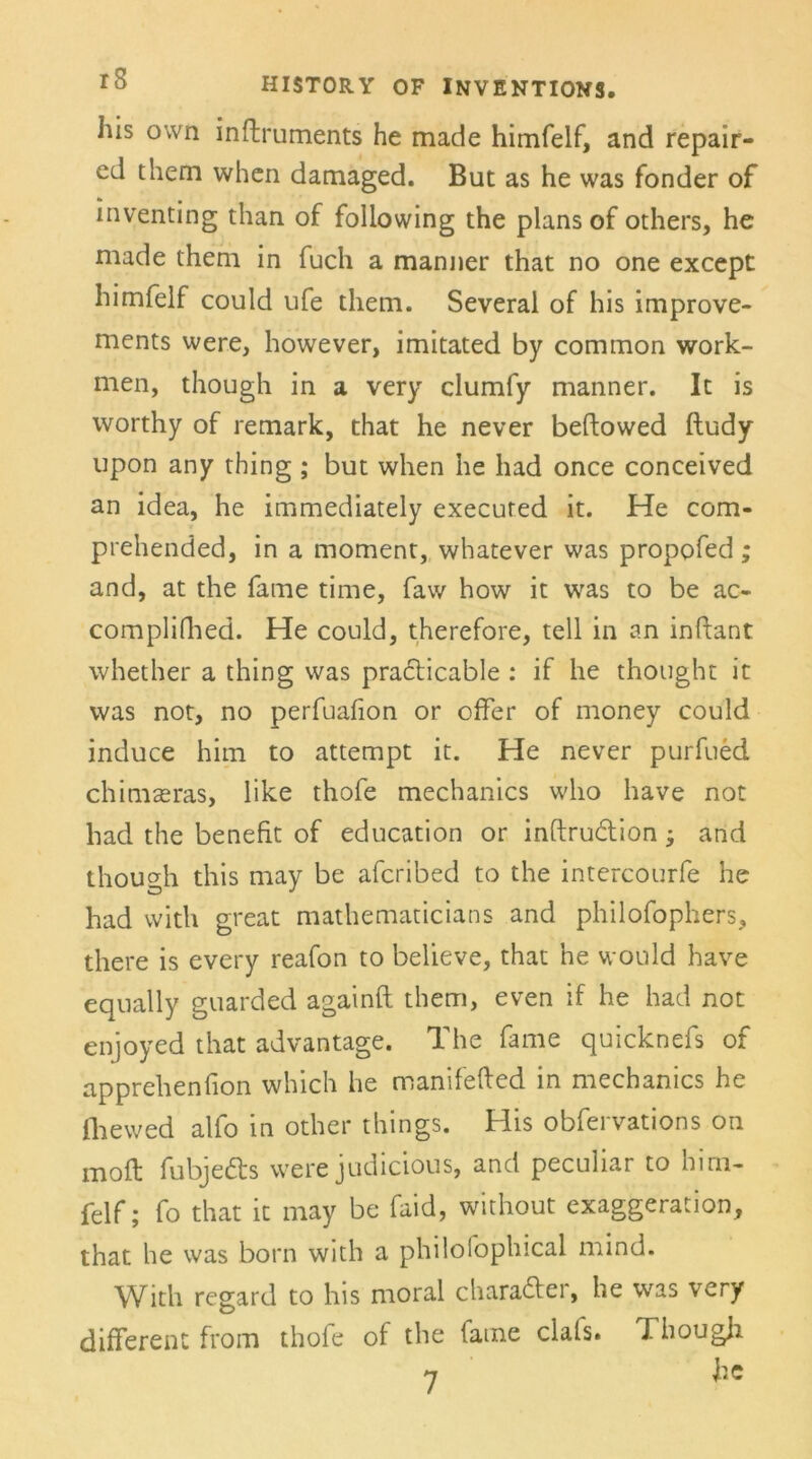 liis own inflruments he made himfelf, and repair- cd them when damaged. But as he was fonder of inventing than of foliowing the plans of others, he made them in fuch a manner that no one except himfelf could ufe them. Several of his improve- ments were, however, imitated by common work- men, though in a very clumfy manner. It is worthy of remark, that he never beftowed ftudy upon any thing ; but when he had once conceived an idea, he immediately executed it. He com- prehended, in a moment, whatever was propofed; and, at the fame time, faw how it was to be ac- complifhed. He could, therefore, teil in an inftant whether a thing was pradicable : if he thotight it was not, no perfuafion or offer of money could induce him to attempt it. He never purfued chiniceras, like thofe mechanics who have not had the benefit of education or inftrudion; and though this may be afcribed to the intercourfe he had with great mathematicians and philofophers, there is every reafon to believe, that he would have equally guarded againft them, even if he had not enjoyed that advantage. The fame quicknefs of apprehenfion which he manifefted in mechanics he fhewed alfo in other things. His obfervations on mofl fubjeds were judicious, and peculiar to him- felf; fo that it may be faid, without exaggeration, that he was born with a philofophical mind. With regard to his moral charader, he was very different from thofe of the fame clals. Tbougli 7 he