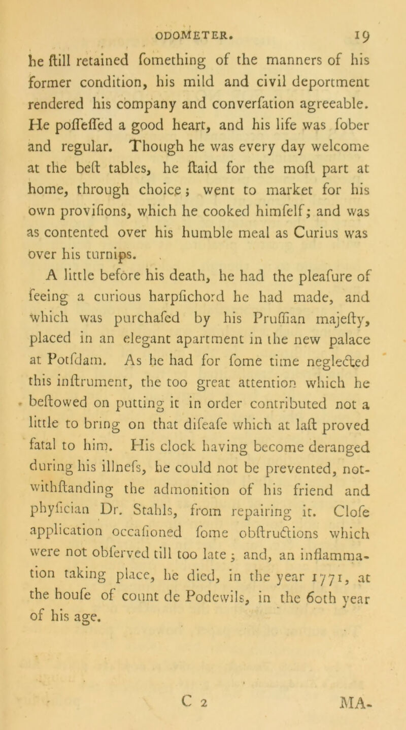 he ftill retained fomething of the manners of his former condition, his mild and civil deportment rendered his Company and converfation agreeable. He poflefled a good heart, and his life was fober and regulär. Though he was every day welcome at the bell tables, he ftaid for the mofl part at home, through choice; went to market for his own provifions, which he cooked himfelf; and was as contented over his humble meal as Curius was over his turnips. A little before his death, he had the pleafure of feeing a curious harpfichord he had made, and which was purchafed by his Pruflian majefty, placed in an elegant apartment in the new palace at Potfdam. As he had for fome time negledted this inflrument, the too great attention which he bellowed on putting it in Order contributed not a little to bring on that difeafe which at lall proved fatal to him. Plis clock having become deranged during his illnefs, he could not be prevented, not- withftanding the admonition of his friend and phyfician Dr. Stahls, from repairing it. Clofe application occalioned fome obllrudlions which were not obferved tili too late ; and, an inflamma« tion taking place, he died, in the year 1771, at the houfe of count de Podewils, in the 6oth year of his as;e. u C 2 MA-