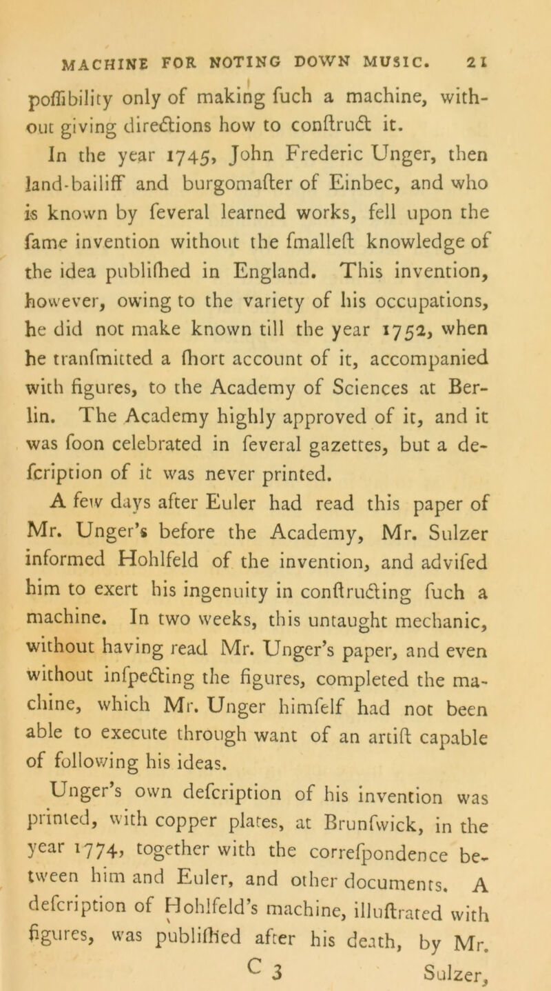 MACHINE FOR NOTING DOWN MUSIC. 2 1 poflibility only of making fuch a machine, with- out giving diredtions how to conftrudt it. In the year 1745, John Frederic Unger, then land-bailifF and burgomafter of Einbec, and who is known by feveral learned works, feil upon the fame invention without the fmallefl knowledge of the idea publifhed in England. This invention, however, owing to the variety of his occupations, he did not make knovvn tili the year 1752, when he tranfmitted a fhort account of it, accompanied with figures, to the Academy of Sciences at Ber- lin. The Academy highly approved of it, and it was foon celebrated in feveral gazettes, but a de- fcription of it was never printed. A few days after Euler had read this paper of Mr. Unger’s before the Academy, Mr. Sulzer informed Hohlfeld of the invention, and advifed him to exert his ingenuity in conftrudling fuch a machine. In two weeks, this untaught mechanic, without having read Mr. Unger’s paper, and even without infpedting the figures, completed the ma- chine, which Mr. Unger himfelf had not been able to execute through want of an artifl capable of following his ideas. Unger s own defcription of his invention was piinted, with copper plates, at Brunfwick, in the year 1774, together with the correfpondence be- tween him and Euler, and other docunients. A defcription of Hohlfeld’s machine, illuflrated with figures, was publiflied after his death, by Mr. ^ 3 Sulzer,