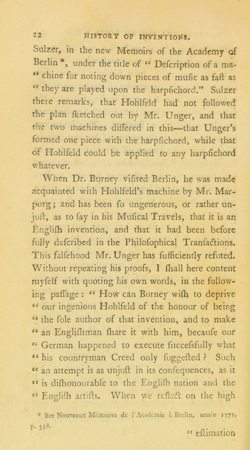 Salzer, in the new Memoirs of the Academy of Berlin *, under the title of <c Defcription of a ma- <c chine for noting down pieces of mufic as faft as “ they are played upon the harpfichord.” Sulzer there remarks, that Hohlfeld had not followed I i the plan fketched ont by Mr. Unger, and that the two machines differed in this—that Unger’s formed one piece with the harpfichord, while that of Hohlfeld could be applied to any harpfichord whatever. When Dr. Burney vifited Berlin, he was made acquainted with Hohlfeld’s machine by Mr. Mar- purg; and has been fo ungenerous, or rather un- iuft, as to fay in his Mufical Travels, that it is an * i Englifh invention, and that it had been before fully deferibed in the Philofophical Tranfa&ions. This falfehood Mr. Unger has fufficiently refuted. Without repeating his proofs, I fliall here content myfelf with quoting his own words, in the follow- ing paffage : “ How can Bnrney wifli to deprive “ our ingenious Hohlfeld of the honour of being <c the fole author of that invention, and to make t • '. * K <c an Englifitman flrare it with him, becaufe our <c German happened to execute fuccefsfully what Ct his counrryman Creed only fuggefted ? Such (c an attempt is as unjuft in its confequences, as it <( is difiionourable to the Englifh nation and the (C Englifh artifts. When we refleft on the high * See Nouveau?: Memoires de l’Academie ^ Berlin, annt'e 1771, p. 538. (( eftimation