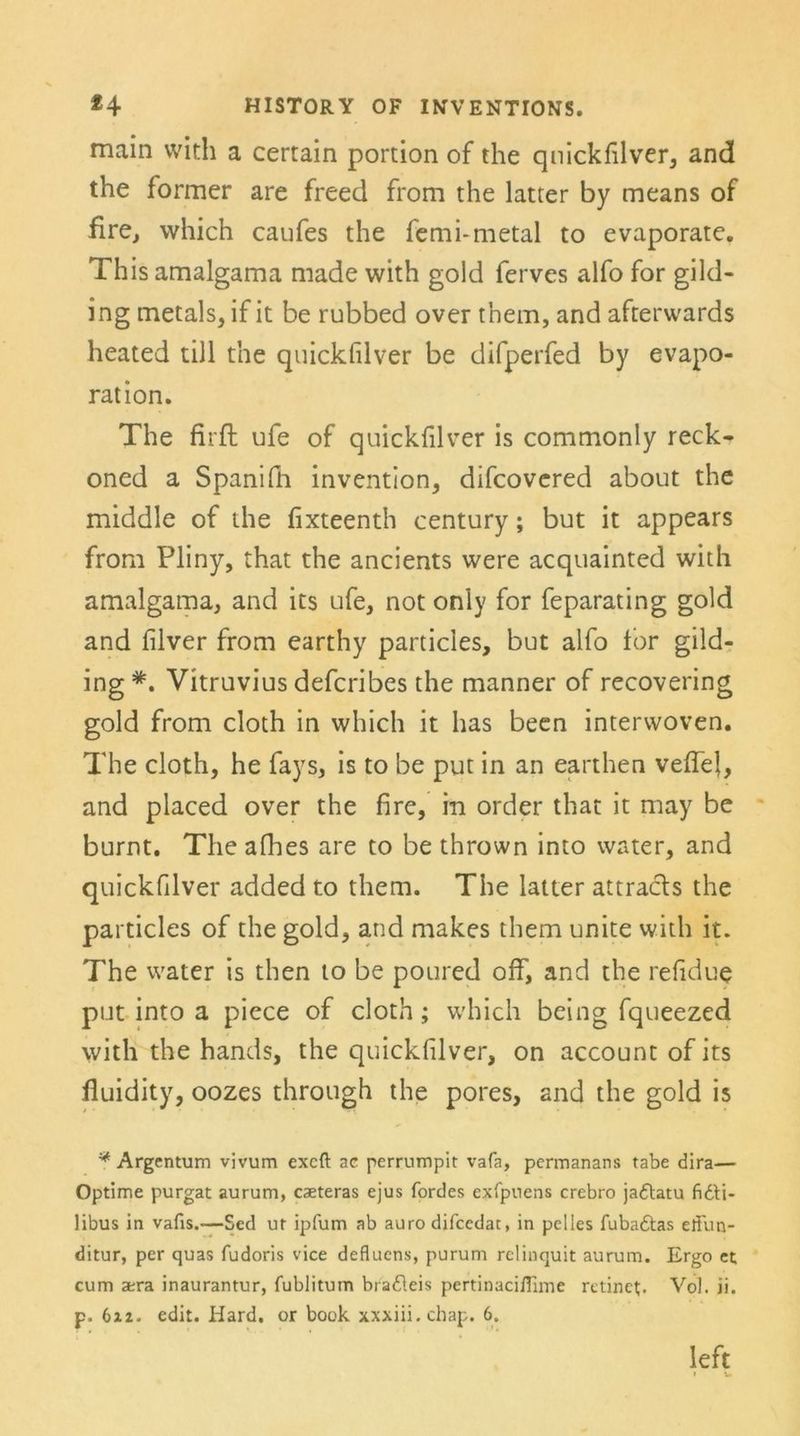 main vvith a certain portion of the quickfilver, and the former are freed from the latter by means of fire, which caufes the femi-metal to evaporate. This amalgama made with gold ferves alfo for gild- ing metals, if it be rubbed over them, and afterwards heated tili the quickfilver be difperfed by evapo- ration. The firft ufe of quickfilver is commonly reck- oned a Spanifh invention, difcovered about the middle of the fixteenth Century; but it appears from Pliny, that the ancients were acquainted with amalgama, and its ufe, not only for feparating gold and filver from earthy particles, but alfo for gild- ing Vitruvius defcribes the manner of recovering gold from cloth in which it has been interwoven. The cloth, he fays, is to be put in an earthen veffel, and placed over the fire, in Order that it may be burnt. The afhes are to be thrown into water, and quickfilver added to them. The latter attracls the particles of the gold, and makes them unite with it. The water is then to be poured off, and the refidue put into a piece of cloth; which being fqueezed with the hands, the quickfilver, on account of its fluidity, oozes through the pores, and the gold is * Argentum vivum excft ac perrumpit vafa, permanans tabe dira— Optime purgat aurum, caeteras ejus fordes exfpuens crebro jadtatu fidU- libus in vafis.—Sed ut ipfum ab auro difcedat, in pelles fubadtas eliun- ditur, per quas fudoris vice deflucns, purum rclinquit aurum. Ergo et cum a;ra inaurantur, fublitum bradleis pertinacißime rctinet. Vol. ii. p. 6i2. edit. Hard. or book xxxiii. chap. 6. left