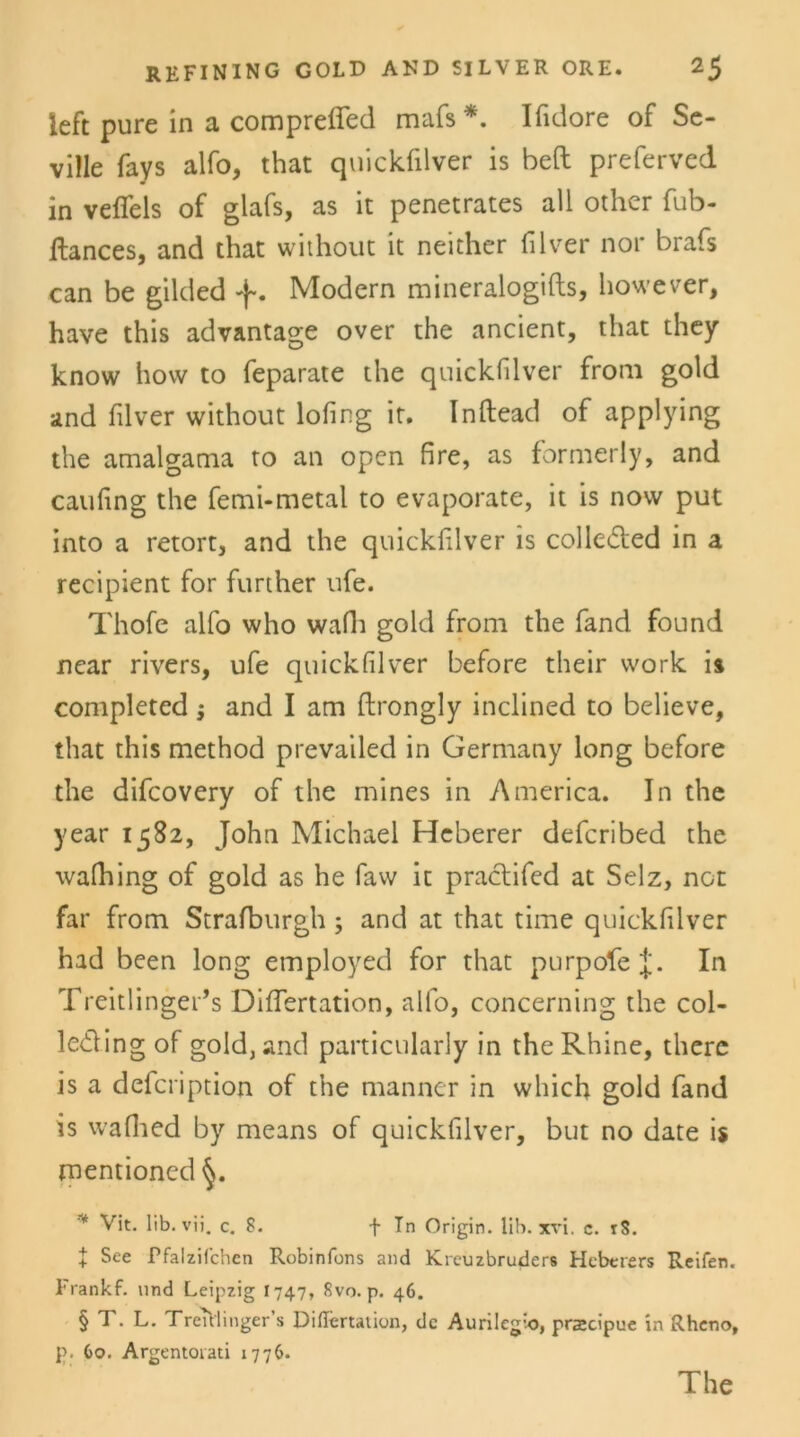 left pure in a compreffed mafs *. Ifidore of Se- ville fays alfo, that quickfilver is beft preferved in vefiels of glafs, as it penetrates all other fub- llances, and that without it neither filver not* brafs can be gilded Modern mineralogifts, however, have this advantage over the ancient, that they know hovv to feparate the quickfilver from gold and filver without lofing ir. Inftead of applying the amalgama to an open fire, as formerly, and caufing the femi-metal to evaporate, it is now put into a retort, and the quickfilver is colle&ed in a recipient for further ufe. Thofe alfo who wafh gold from the fand found near rivers, ufe quickfilver before their vvork i% completed $ and I am ftrongly inclined to believe, that this method prevailed in Germany long before the difcovery of the mines in America. In the year 1582, John Michael Heberer defcribed the wafhing of gold as he faw it practifed at Selz, not far from Strafburgh; and at that time quickfilver had been long employed for that purpole J. In Treitlinger’s DifTertation, alfo, concerning the col- leding of gold, and particularly in the Rhine, there is a defcription of the manner in which gold fand is wafhed by means of quickfilver, but no date is mentioned * Vit. lib. vii. c. 8. + Tn Origin. lib. xvi. c. iS. + See Pfalzifchcn Robinfons and Kreuzbruders Hebcrers Reifen. Frankf. und Leipzig 1747, 8vo. p. 46. § T. L. TreTUinger s DifTertation, de Aunlegio, prscipue in Rheno, p. Co. Argentoiati 1776. The