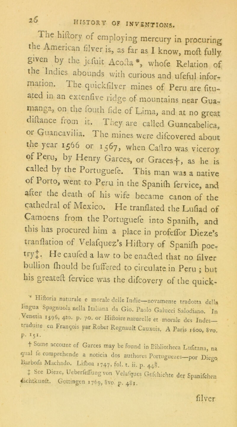 , Tue hniory of employing mercury in procuring the American filver is, as far as I know, moft fully given by the jefuit Acofla *, vvhofe Relation of the Inches abounds vvith curious and ufeful infor- mation. I he quickfilver mines of Peru are fitu- ated m an extenfive ridge of mountains near Gua- nianga, on the fouth fide of Lima, and at no great diftance from it. Thgy are called Guancabelica, 01 Quancavilia. T he mines were difcovered about the yeai 1566 or 1567, when Caftro was viceroy of Peru, by Henry Garces, or Gracesf, as he is called by the Portuguefe. This man was a native of Porto, went to Peru in the Spanith fervice, and axtei the death of his wife became canon of the cathedral of Mexico. He tranflated the Lufiad of Camoens from the Portuguefe into Spanilh, and tiiis has procured him a place in profeifor Dieze’s ti anflation of Velafquez s Hiftory of Spanilh poe- tryj'. He caufed a law to be enaded that no filver buIlion fliould be fuffered to circulate in Peru ; but his greateft fervice was the difcovery of the quick- * Hlftona naturale e morale delle Indie—novamente tradotta della lingua Spagnuola nella ItaÜana da Gio. Paolo Galucci Salodiano. In Venetia 1596, 4to. p. 70. or Hiftoirenaturelle et morale des Indes— traduite en Francis par Robet Regnault Cauxois. A Paris ,6oo, 8vo p. r5i. t Some account of Garces may be found in Eibliotheca Lufitana, na quäl fe comprehende a noticia dos authores Portuguezes—por Die-o liarbofa Machado. Lilboa 1747, fol. t. ii. p. 4^. t Sec Dieze, Ueberfeffung von Velafques Gefyhichte der Spanifchen dichtknnft. Gottingen 1769, Svo p. 4S1. filver