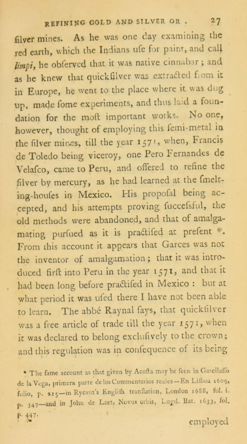 filvcr mines. As he was one day examining the red earth, which the Indians ufe for painr, and call limpiy he obfervcd that it was native cinnabar ; and as he knew that quickfilver was extra&ed f.om it in Europe, he went to the place where it was dug Dp, made Tome experimenrs, and thus la;d a foun- dation for the moft important Works. No one, however, thought of eniploying this femi*metal in the filver min.es, tili the year 157*5 wiien, hiancis de Toledo being viceroy, one Pero Fernandes de Velafco, came to Peru, and offered to refine the fdver by mercury, as he had learned at the fmelt- ing-houfes in Mexico. Plis propofal being ac- cepted, and his attempts proving fuccefsful, the old methods were abandoned, and that of amalga- mating purfued as it is pradtifed at prefent From this account it appears that Garces was not the inventor of amalgamation; that it was intio- duced Urft into Peru in the year 1571 ? anc^ tnat ^ had been long before practifed in Mexico : but at what period it was uled there I have not been abie to learn. The abbe Raynal fays, that quicktiK er was a free article of trade tili the year 1571, when it was declared to belong exclufively to the crown; and this regulation was in confequence of its being * The fame account as that given by Acofla may bc feen in Garcilafio de IaVega, primera patte de losComnientarios reales —En Liiboa 1609, füliöj p. »i5—in Rycaut’s Englifh tranilation, London 168S, fol. i. p. and in John de Laet» Novus orbis, Lugd. Bat. 1C33, fol. 447. 1 M employed