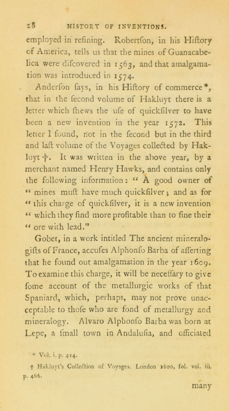 employed in refining. Robertfon, in his Hiflory of A merica, teils us that the mines of Guanacabe- lica were difcovered in 1563, and that amalgama- tion was introduced in 1574. Anderfon fays, in his Hiftory of commerce*, that in the fecond volume of Hakluyt there is a letter which fhevvs the ufe of quickfilver to have heen a new invention in the year 1572. This letter 1 found, not in the fecond but in the third and laft volume of the Voyages colledted by Hak- luyt -f*. It was written in the above year, by a merchant named Henry Hawks, and contains only the following information: “ A good owner of <£ mines muft have much quickfilver; and as for “ this charge of quickfilver, it is a new invention “ which they find more profitable ihan to fine their “ ore with lead.” Gobet, in a work intitled The ancient mineralo- gifls of France, accufes Alphonfo Barba of afferting that he found out amalgamation in the year 1609. Toexamine this Charge, it will be necefiaty to give fome account of the metallurgic works of that Spaniard, which, perliaps, may not prove unac- ceptable to thofe who are fond of metallurgy and mineratogy. Alvaro Alphonfo Barba was born at Lepe, a fmall town in Andalufia, and cfFiciated * Voh i. p. 414. f Hakluyt’s Collcftion of Voyages. London 1600, fol. vol. iij. p. 466. many