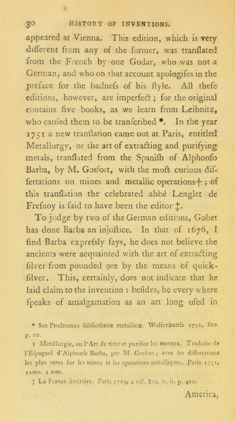 appeared at Vienna. This edition, which is very different from any of the former, was tranflated from the French by one Godar, who was not a German, and who on that account apologifes in the preface for the badnefs of his ftyle. AU thefe editions, however, are imperfedt ; for the original contains five books, as we learn from Leibnitz, who caufed them to be tranicribed *. In the year 1751 a new tranllation came out at Paris, entitled Metallurgy, or the art of extradting and punfying metals, tranflated from the Spanifh of Alphonfo Barba, by M. Gosfort, with the moft curious dif- fertations on mines and metallic operations-f”; of this tranllation the celebrated abbe Lenglet de Frefnoy is faid to have been the editor Tojudge by two of the German editions, Gobet has done Barba an injuftice. In that of 1676, I find Barba exprefsly fays, he does not believe the ancienrs were acqnainted with the art of extradiing filver from pounded ore by the means of quick- filver. This, certainly, does not indicate that he laid claim to the invention : befides, he every where fpeaks of amalgamation as an art long ufed in * See Prodromus bibliothecee raetallicse. Wolfenbuttle 1732, 8vo p. 20. f Metallurgie, ou l’Art de tirerct purifier Ies metaux. Traduitc de rEfpagnol d’Alphonfe Barba, par M. Gosfort ; avec jes diflertations les plus rares für les mines et les operations mctalliques. Paris 1751, nmo. 2 tom. \ La France litterairc, Paris 1769, 2 vo'. 8vo. v. ii. p. 410. America,