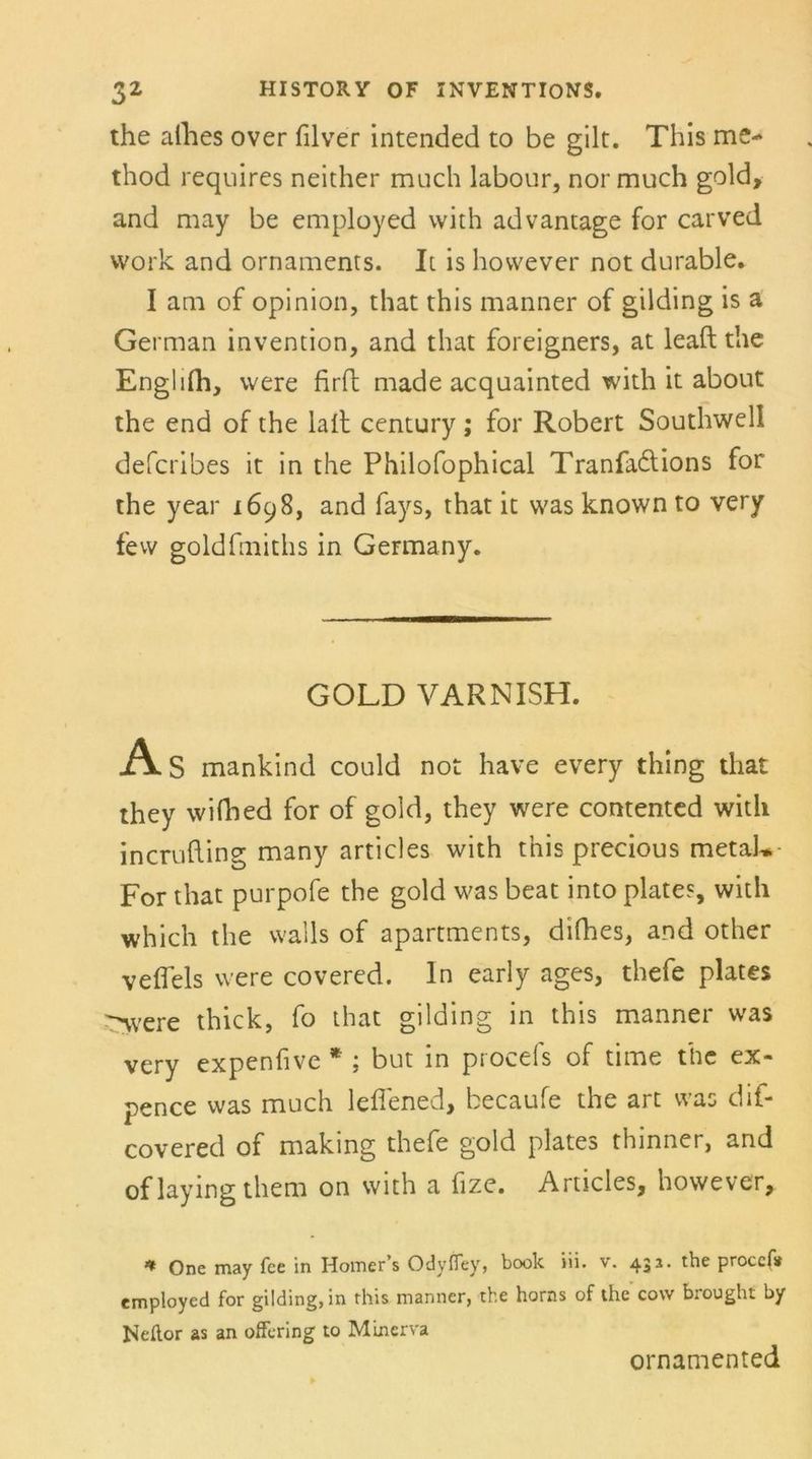 the afhes over filver intended to be gilt. This me- thod requires neither much labour, nor much gold, and may be employed with advantage for carved vvork and Ornaments. It is hovvever not durable. I am of opinion, that this manner of gilding is a German invention, and that foreigners, at leaft the Englifh, were firft made acquainted with it about the end of the lall Century; for Robert Southwell defcribes it in the Philofophical Tranfaftions for the year 1698, and fays, that it was known to very few goldfmiths in Germany. GOLD VARNISH. As mankind could not have every thing that they wifhed for of gold, they were contented with incrufting many articles with this precious metah. For that purpofe the gold was beat into plates, with which the walls of apartments, difhes, and other velfels were covered. ln early ages, thefe plates ^vere thick, fo that gilding in this manner was very expenfive * ; but in procefs of time the ex- pence was much leffened, becaufe the art was dif- covered of making thefe gold plates thinner, and oflayingthem on with a fize. Articles, however, ** One may fee in Homers Odyffey, book iii. v. 432. the proccf* employed for gilding, in this manner, the horns of the cow brought by Neftor as an offering to Minerva ornamented