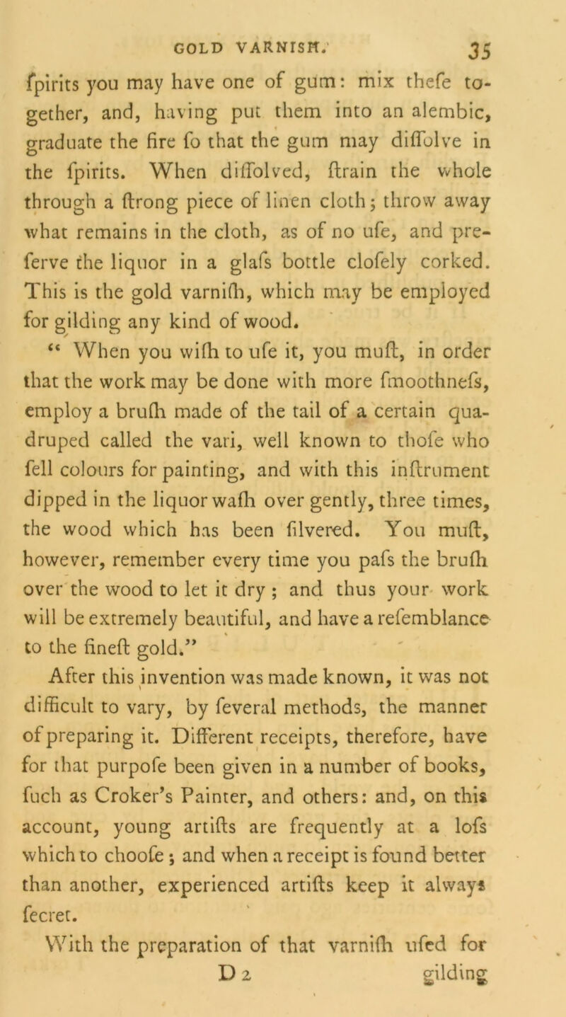 fpirits you may have one of gum: mix thefe to- gether, and, having put them into an alembic, gradnate the fire fo that the gum may difiolve in the fpirits. When diffolved, ftrain the whole through a ftrong piece of linen cloth; throw away what remains in the cloth, as of no ufe, and pre- ferve the liquor in a glafs bottle clofely corked. This is the gold varnifh, which may be empioyed for gilding any kind of wood. “ When you vvifh to ufe it, you muff, in order that the work may be done with more fmoothnefs, employ a brufli made of the tail of a certain qua- druped called the vari, well known to thofe who feil colours for painting, and with this inftrument dipped in the liquor wafh over gently, three times, the wood which has been filvered. You muff, however, remember every time you pafs the brufti over the wood to let it dry ; and thus your work will beextremely beautiful, and have a refemblance to the fineft gold.” After this invention was made known, it was not difficult to vary, by feveral methods, the manner ofpreparing it. Different receipts, therefore, have for that purpofe been given in a number of books, fuch as Croker’s Painter, and others: and, on this account, young artifts are frequently at a lofs which to choofe ; and when a receipt is found better than another, experienced artifts keep it always fecret. With the preparation of that varnifli ufed for D 2 gilding